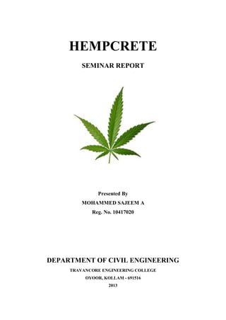 HEMPCRETE
SEMINAR REPORT
Presented By
MOHAMMED SAJEEM A
Reg. No. 10417020
DEPARTMENT OF CIVIL ENGINEERING
TRAVANCORE ENGINEERING COLLEGE
OYOOR, KOLLAM - 691516
2013
 