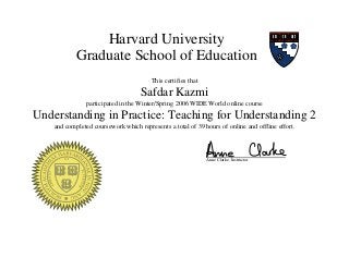 Harvard University
Graduate School of Education
This certifies that
Safdar Kazmi
participated in the Winter/Spring 2006 WIDE World online course
Understanding in Practice: Teaching for Understanding 2
and completed coursework which represents a total of 39 hours of online and offline effort.
Anne Clarke, Instructor
 