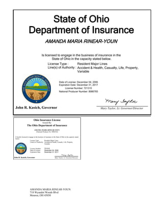 State of Ohio
Department of Insurance
AMANDA MARIA RINEAR-YOUN
Is licensed to engage in the business of insurance in the
State of Ohio in the capacity stated below.
Expiration Date: December 31, 2017
License Number: 721310
National Producer Number: 8986765
John R. Kasich, Governor Mary Taylor, Lt. Governor/Director
Date of License: December 04, 2006
License Type :
Line(s) of Authority :
Resident Major Lines
Accident & Health, Casualty, Life, Property,
Variable
Ohio Insurance License
Issued By:
The Ohio Department of Insurance
AMANDA MARIA RINEAR-YOUN
(National Producer No: 8986765)
Is hereby licensed to engage in the business of insurance in the State of Ohio in the capacity stated
below:
John R. Kasich, Governor Mary Taylor, Lt. Governor/Director
License Type: Resident Major Lines
Accident & Health, Casualty, Life, Property,
Variable
Line(s) of Authority:
License Number:
Date of License:
Expiration Date:
721310
December 04, 2006
December 31, 2017
AMANDA MARIA RINEAR-YOUN
718 Wyandot Woods Blvd
Monroe, OH 45050
 