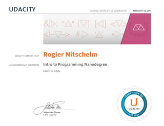 UDACITY CERTIFIES THAT
HAS SUCCESSFULLY COMPLETED
VERIFIED CERTIFICATE OF COMPLETION
L
EARN THINK D
O
EST 2011
Sebastian Thrun
CEO, Udacity
FEBRUARY 02, 2016
Rogier Nitschelm
Intro to Programming Nanodegree
Learn to Code
 