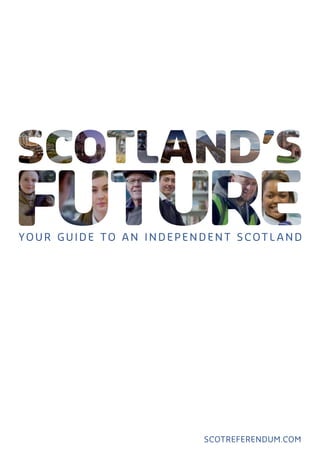Scotland’s Future is in your hands.
Scotland’s Future is a comprehensive
guide to an independent Scotland and
what it means for you.

Your guide
to an
independent
Scotl and

Scotland’s Future answers your questions
about independence and sets out the
facts and figures on:
•	 How Scotland can afford to become
independent.
•	 Scotland’s economic strengths and how
we can make the most of our potential.
•	 How independence will help ensure that
everyone in Scotland gets a fair deal.
•	 The ways in which independence will
strengthen Scotland’s democracy.
•	 An independent Scotland’s place
in the world.
•	 Other issues important to you
scotreferendum.com

Scan here for videos related
to Scotland’s Future.

© Crown copyright 2013
ISBN: 978-1-78412-068-9
APS Group Scotland
DPPAS20160 (11/13)

298070_Cover_38mm spine.indd 1

scotreferendum.com

19/11/2013 17:18

 