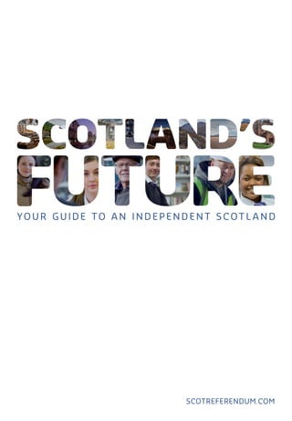 scotreferendum.com
Your guide
to an
independen t
Scot l and
Scotland’s Future is in your hands.
Scotland’s Future is a comprehensive
guide to an independent Scotland and
what it means for you.
Scotland’s Future answers your questions
about independence and sets out the
facts and figures on:
•	 How Scotland can afford to become
independent.
•	 Scotland’s economic strengths and how
we can make the most of our potential.
•	 How independence will help ensure that
everyone in Scotland gets a fair deal.
•	 The ways in which independence will
strengthen Scotland’s democracy.
•	 An independent Scotland’s place
in the world.
•	 Other issues important to you
scotreferendum.com
© Crown copyright 2013
ISBN: 978-1-78412-068-9
APS Group Scotland
DPPAS20160 (11/13)
Scan here for videos related
to Scotland’s Future.
298070_Cover_38mm spine.indd 1 19/11/2013 17:18
 