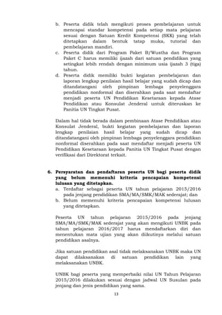 13
b. Peserta didik telah mengikuti proses pembelajaran untuk
mencapai standar kompetensi pada setiap mata pelajaran
sesuai dengan Satuan Kredit Kompetensi (SKK) yang telah
ditetapkan dalam bentuk tatap muka, tutorial dan
pembelajaran mandiri.
c. Peserta didik dari Program Paket B/Wustha dan Program
Paket C harus memiliki ijazah dari satuan pendidikan yang
setingkat lebih rendah dengan minimum usia ijazah 3 (tiga)
tahun.
d. Peserta didik memiliki bukti kegiatan pembelajaran dan
laporan lengkap penilaian hasil belajar yang sudah dicap dan
ditandatangani oleh pimpinan lembaga penyelenggara
pendidikan nonformal dan diserahkan pada saat mendaftar
menjadi peserta UN Pendidikan Kesetaraan kepada Atase
Pendidikan atau Konsulat Jenderal untuk diteruskan ke
Panitia UN Tingkat Pusat.
Dalam hal tidak berada dalam pembinaan Atase Pendidikan atau
Konsulat Jenderal, bukti kegiatan pembelajaran dan laporan
lengkap penilaian hasil belajar yang sudah dicap dan
ditandatangani oleh pimpinan lembaga penyelenggara pendidikan
nonformal diserahkan pada saat mendaftar menjadi peserta UN
Pendidikan Kesetaraan kepada Panitia UN Tingkat Pusat dengan
verifikasi dari Direktorat terkait.
6. Persyaratan dan pendaftaran peserta UN bagi peserta didik
yang belum memenuhi kriteria pencapaian kompetensi
lulusan yang ditetapkan.
a. Terdaftar sebagai peserta UN tahun pelajaran 2015/2016
pada jenjang pendidikan SMA/MA/SMK/MAK sederajat; dan
b. Belum memenuhi kriteria pencapaian kompetensi lulusan
yang ditetapkan.
Peserta UN tahun pelajaran 2015/2016 pada jenjang
SMA/MA/SMK/MAK sederajat yang akan mengikuti UNBK pada
tahun pelajaran 2016/2017 harus mendaftarkan diri dan
menentukan mata ujian yang akan diikutinya melalui satuan
pendidikan asalnya.
Jika satuan pendidikan asal tidak melaksanakan UNBK maka UN
dapat dilaksanakan di satuan pendidikan lain yang
melaksanakan UNBK.
UNBK bagi peserta yang memperbaiki nilai UN Tahun Pelajaran
2015/2016 dilakukan sesuai dengan jadwal UN Susulan pada
jenjang dan jenis pendidikan yang sama.
 