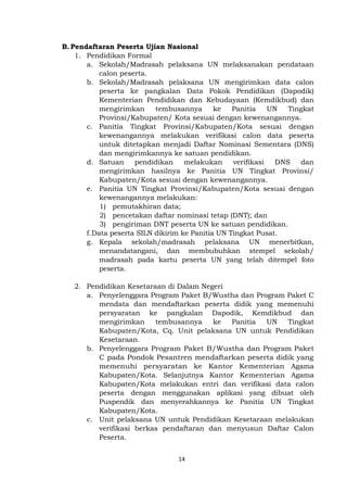 14
B. Pendaftaran Peserta Ujian Nasional
1. Pendidikan Formal
a. Sekolah/Madrasah pelaksana UN melaksanakan pendataan
calon peserta.
b. Sekolah/Madrasah pelaksana UN mengirimkan data calon
peserta ke pangkalan Data Pokok Pendidikan (Dapodik)
Kementerian Pendidikan dan Kebudayaan (Kemdikbud) dan
mengirimkan tembusannya ke Panitia UN Tingkat
Provinsi/Kabupaten/ Kota sesuai dengan kewenangannya.
c. Panitia Tingkat Provinsi/Kabupaten/Kota sesuai dengan
kewenangannya melakukan verifikasi calon data peserta
untuk ditetapkan menjadi Daftar Nominasi Sementara (DNS)
dan mengirimkannya ke satuan pendidikan.
d. Satuan pendidikan melakukan verifikasi DNS dan
mengirimkan hasilnya ke Panitia UN Tingkat Provinsi/
Kabupaten/Kota sesuai dengan kewenangannya.
e. Panitia UN Tingkat Provinsi/Kabupaten/Kota sesuai dengan
kewenangannya melakukan:
1) pemutakhiran data;
2) pencetakan daftar nominasi tetap (DNT); dan
3) pengiriman DNT peserta UN ke satuan pendidikan.
f.Data peserta SILN dikirim ke Panitia UN Tingkat Pusat.
g. Kepala sekolah/madrasah pelaksana UN menerbitkan,
menandatangani, dan membubuhkan stempel sekolah/
madrasah pada kartu peserta UN yang telah ditempel foto
peserta.
2. Pendidikan Kesetaraan di Dalam Negeri
a. Penyelenggara Program Paket B/Wustha dan Program Paket C
mendata dan mendaftarkan peserta didik yang memenuhi
persyaratan ke pangkalan Dapodik, Kemdikbud dan
mengirimkan tembusannya ke Panitia UN Tingkat
Kabupaten/Kota, Cq. Unit pelaksana UN untuk Pendidikan
Kesetaraan.
b. Penyelenggara Program Paket B/Wustha dan Program Paket
C pada Pondok Pesantren mendaftarkan peserta didik yang
memenuhi persyaratan ke Kantor Kementerian Agama
Kabupaten/Kota. Selanjutnya Kantor Kementerian Agama
Kabupaten/Kota melakukan entri dan verifikasi data calon
peserta dengan menggunakan aplikasi yang dibuat oleh
Puspendik dan menyerahkannya ke Panitia UN Tingkat
Kabupaten/Kota.
c. Unit pelaksana UN untuk Pendidikan Kesetaraan melakukan
verifikasi berkas pendaftaran dan menyusun Daftar Calon
Peserta.
 