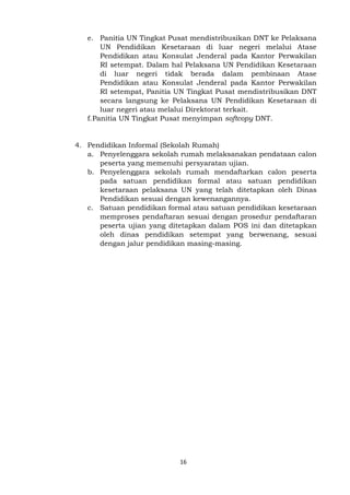 16
e. Panitia UN Tingkat Pusat mendistribusikan DNT ke Pelaksana
UN Pendidikan Kesetaraan di luar negeri melalui Atase
Pendidikan atau Konsulat Jenderal pada Kantor Perwakilan
RI setempat. Dalam hal Pelaksana UN Pendidikan Kesetaraan
di luar negeri tidak berada dalam pembinaan Atase
Pendidikan atau Konsulat Jenderal pada Kantor Perwakilan
RI setempat, Panitia UN Tingkat Pusat mendistribusikan DNT
secara langsung ke Pelaksana UN Pendidikan Kesetaraan di
luar negeri atau melalui Direktorat terkait.
f.Panitia UN Tingkat Pusat menyimpan softcopy DNT.
4. Pendidikan Informal (Sekolah Rumah)
a. Penyelenggara sekolah rumah melaksanakan pendataan calon
peserta yang memenuhi persyaratan ujian.
b. Penyelenggara sekolah rumah mendaftarkan calon peserta
pada satuan pendidikan formal atau satuan pendidikan
kesetaraan pelaksana UN yang telah ditetapkan oleh Dinas
Pendidikan sesuai dengan kewenangannya.
c. Satuan pendidikan formal atau satuan pendidikan kesetaraan
memproses pendaftaran sesuai dengan prosedur pendaftaran
peserta ujian yang ditetapkan dalam POS ini dan ditetapkan
oleh dinas pendidikan setempat yang berwenang, sesuai
dengan jalur pendidikan masing-masing.
 