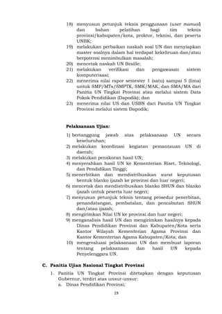 19
18) menyusun petunjuk teknis penggunaan (user manual)
dan bahan pelatihan bagi tim teknis
provinsi/kabupaten/kota, proktor, teknisi, dan peserta
UNBK;
19) melakukan perbaikan naskah soal UN dan menyiapkan
master soalnya dalam hal terdapat kekeliruan dan/atau
berpotensi menimbulkan masalah;
20) mencetak naskah UN Braille;
21) melakukan verifikasi dan pengawasan sistem
komputerisasi;
22) menerima nilai rapor semester 1 (satu) sampai 5 (lima)
untuk SMP/MTs/SMPTK, SMK/MAK, dan SMA/MA dari
Panitia UN Tingkat Provinsi atau melalui sistem Data
Pokok Pendidikan (Dapodik); dan
23) menerima nilai US dan USBN dari Panitia UN Tingkat
Provinsi melalui sistem Dapodik;
Pelaksanaan Ujian:
1) bertanggung jawab atas pelaksanaan UN secara
keseluruhan;
2) melakukan koordinasi kegiatan pemantauan UN di
daerah;
3) melakukan penskoran hasil UN;
4) menyerahkan hasil UN ke Kementerian Riset, Teknologi,
dan Pendidikan Tinggi;
5) menerbitkan dan mendistribusikan surat keputusan
bentuk blanko ijazah ke provinsi dan luar negeri;
6) mencetak dan mendistribusikan blanko SHUN dan blanko
ijazah untuk peserta luar negeri;
7) menyusun petunjuk teknis tentang prosedur penerbitan,
penandatangan, pembatalan, dan pencabutan SHUN
dan/atau ijazah;
8) mengirimkan Nilai UN ke provinsi dan luar negeri;
9) menganalisis hasil UN dan mengirimkan hasilnya kepada
Dinas Pendidikan Provinsi dan Kabupaten/Kota serta
Kantor Wilayah Kementerian Agama Provinsi dan
Kantor Kementerian Agama Kabupaten/Kota; dan
10) mengevaluasi pelaksanaan UN dan membuat laporan
tentang pelaksanaan dan hasil UN kepada
Penyelenggara UN.
C. Panitia Ujian Nasional Tingkat Provinsi
1. Panitia UN Tingkat Provinsi ditetapkan dengan keputusan
Gubernur, terdiri atas unsur-unsur:
a. Dinas Pendidikan Provinsi;
 
