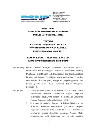 2
PERATURAN
BADAN STANDAR NASIONAL PENDIDIKAN
NOMOR: 0043/P/BSNP/I/2017
TENTANG
PROSEDUR OPERASIONAL STANDAR
PENYELENGGARAAN UJIAN NASIONAL
TAHUN PELAJARAN 2016/2017
DENGAN RAHMAT TUHAN YANG MAHA ESA
BADAN STANDAR NASIONAL PENDIDIKAN
Menimbang : Bahwa sesuai dengan ketentuan Peraturan Menteri
Pendidikan dan Kebudayaan Nomor 3 Tahun 2017 tentang
Penilaian Hasil Belajar oleh Pemerintah dan Penilaian Hasil
Belajar oleh Satuan Pendidikan perlu menetapkan Prosedur
Operasional Standar yang mengatur penyelenggaraan dan
teknis pelaksanaan Ujian Nasional Tahun Pelajaran
2016/2017.
Mengingat : 1. Undang-Undang Nomor 20 Tahun 2003 tentang Sistem
Pendidikan Nasional (Lembaran Negara Republik
Indonesia Tahun 2003 Nomor 78, Tambahan Lembaran
Negara Republik Indonesia Nomor 4301);
2. Peraturan Pemerintah Nomor 19 Tahun 2005 tentang
Standar Nasional Pendidikan (Lembaran Negara
Republik Indonesia Tahun 2005 Nomor 41, Tambahan
Lembaran Negara Republik Indonesia Nomor 4496)
sebagaimana telah beberapa kali diubah terakhir
 