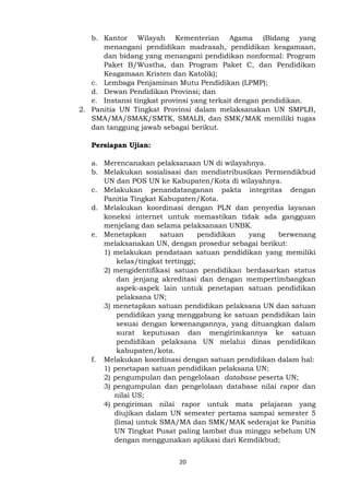 20
b. Kantor Wilayah Kementerian Agama (Bidang yang
menangani pendidikan madrasah, pendidikan keagamaan,
dan bidang yang menangani pendidikan nonformal: Program
Paket B/Wustha, dan Program Paket C, dan Pendidikan
Keagamaan Kristen dan Katolik);
c. Lembaga Penjaminan Mutu Pendidikan (LPMP);
d. Dewan Pendidikan Provinsi; dan
e. Instansi tingkat provinsi yang terkait dengan pendidikan.
2. Panitia UN Tingkat Provinsi dalam melaksanakan UN SMPLB,
SMA/MA/SMAK/SMTK, SMALB, dan SMK/MAK memiliki tugas
dan tanggung jawab sebagai berikut.
Persiapan Ujian:
a. Merencanakan pelaksanaan UN di wilayahnya.
b. Melakukan sosialisasi dan mendistribusikan Permendikbud
UN dan POS UN ke Kabupaten/Kota di wilayahnya.
c. Melakukan penandatanganan pakta integritas dengan
Panitia Tingkat Kabupaten/Kota.
d. Melakukan koordinasi dengan PLN dan penyedia layanan
koneksi internet untuk memastikan tidak ada gangguan
menjelang dan selama pelaksanaan UNBK.
e. Menetapkan satuan pendidikan yang berwenang
melaksanakan UN, dengan prosedur sebagai berikut:
1) melakukan pendataan satuan pendidikan yang memiliki
kelas/tingkat tertinggi;
2) mengidentifikasi satuan pendidikan berdasarkan status
dan jenjang akreditasi dan dengan mempertimbangkan
aspek-aspek lain untuk penetapan satuan pendidikan
pelaksana UN;
3) menetapkan satuan pendidikan pelaksana UN dan satuan
pendidikan yang menggabung ke satuan pendidikan lain
sesuai dengan kewenangannya, yang dituangkan dalam
surat keputusan dan mengirimkannya ke satuan
pendidikan pelaksana UN melalui dinas pendidikan
kabupaten/kota.
f. Melakukan koordinasi dengan satuan pendidikan dalam hal:
1) penetapan satuan pendidikan pelaksana UN;
2) pengumpulan dan pengelolaan database peserta UN;
3) pengumpulan dan pengelolaan database nilai rapor dan
nilai US;
4) pengiriman nilai rapor untuk mata pelajaran yang
diujikan dalam UN semester pertama sampai semester 5
(lima) untuk SMA/MA dan SMK/MAK sederajat ke Panitia
UN Tingkat Pusat paling lambat dua minggu sebelum UN
dengan menggunakan aplikasi dari Kemdikbud;
 