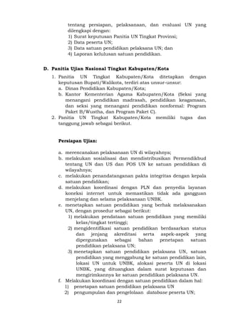 22
tentang persiapan, pelaksanaan, dan evaluasi UN yang
dilengkapi dengan:
1) Surat keputusan Panitia UN Tingkat Provinsi;
2) Data peserta UN;
3) Data satuan pendidikan pelaksana UN; dan
4) Laporan kelulusan satuan pendidikan.
D. Panitia Ujian Nasional Tingkat Kabupaten/Kota
1. Panitia UN Tingkat Kabupaten/Kota ditetapkan dengan
keputusan Bupati/Walikota, terdiri atas unsur-unsur:
a. Dinas Pendidikan Kabupaten/Kota;
b. Kantor Kementerian Agama Kabupaten/Kota (Seksi yang
menangani pendidikan madrasah, pendidikan keagamaan,
dan seksi yang menangani pendidikan nonformal: Program
Paket B/Wustha, dan Program Paket C).
2. Panitia UN Tingkat Kabupaten/Kota memiliki tugas dan
tanggung jawab sebagai berikut.
Persiapan Ujian:
a. merencanakan pelaksanaan UN di wilayahnya;
b. melakukan sosialisasi dan mendistribusikan Permendikbud
tentang UN dan US dan POS UN ke satuan pendidikan di
wilayahnya;
c. melakukan penandatanganan pakta integritas dengan kepala
satuan pendidikan;
d. melakukan koordinasi dengan PLN dan penyedia layanan
koneksi internet untuk memastikan tidak ada gangguan
menjelang dan selama pelaksanaan UNBK.
e. menetapkan satuan pendidikan yang berhak melaksanakan
UN, dengan prosedur sebagai berikut:
1) melakukan pendataan satuan pendidikan yang memiliki
kelas/tingkat tertinggi;
2) mengidentifikasi satuan pendidikan berdasarkan status
dan jenjang akreditasi serta aspek-aspek yang
dipergunakan sebagai bahan penetapan satuan
pendidikan pelaksana UN;
3) menetapkan satuan pendidikan pelaksana UN, satuan
pendidikan yang menggabung ke satuan pendidikan lain,
lokasi UN untuk UNBK, alokasi peserta UN di lokasi
UNBK, yang dituangkan dalam surat keputusan dan
mengirimkannya ke satuan pendidikan pelaksana UN.
f. Melakukan koordinasi dengan satuan pendidikan dalam hal:
1) penetapan satuan pendidikan pelaksana UN
2) pengumpulan dan pengelolaan database peserta UN;
 