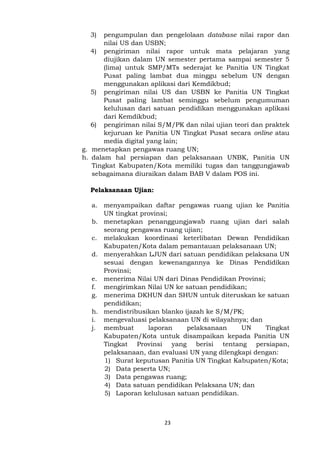 23
3) pengumpulan dan pengelolaan database nilai rapor dan
nilai US dan USBN;
4) pengiriman nilai rapor untuk mata pelajaran yang
diujikan dalam UN semester pertama sampai semester 5
(lima) untuk SMP/MTs sederajat ke Panitia UN Tingkat
Pusat paling lambat dua minggu sebelum UN dengan
menggunakan aplikasi dari Kemdikbud;
5) pengiriman nilai US dan USBN ke Panitia UN Tingkat
Pusat paling lambat seminggu sebelum pengumuman
kelulusan dari satuan pendidikan menggunakan aplikasi
dari Kemdikbud;
6) pengiriman nilai S/M/PK dan nilai ujian teori dan praktek
kejuruan ke Panitia UN Tingkat Pusat secara online atau
media digital yang lain;
g. menetapkan pengawas ruang UN;
h. dalam hal persiapan dan pelaksanaan UNBK, Panitia UN
Tingkat Kabupaten/Kota memiliki tugas dan tanggungjawab
sebagaimana diuraikan dalam BAB V dalam POS ini.
Pelaksanaan Ujian:
a. menyampaikan daftar pengawas ruang ujian ke Panitia
UN tingkat provinsi;
b. menetapkan penanggungjawab ruang ujian dari salah
seorang pengawas ruang ujian;
c. melakukan koordinasi keterlibatan Dewan Pendidikan
Kabupaten/Kota dalam pemantauan pelaksanaan UN;
d. menyerahkan LJUN dari satuan pendidikan pelaksana UN
sesuai dengan kewenangannya ke Dinas Pendidikan
Provinsi;
e. menerima Nilai UN dari Dinas Pendidikan Provinsi;
f. mengirimkan Nilai UN ke satuan pendidikan;
g. menerima DKHUN dan SHUN untuk diteruskan ke satuan
pendidikan;
h. mendistribusikan blanko ijazah ke S/M/PK;
i. mengevaluasi pelaksanaan UN di wilayahnya; dan
j. membuat laporan pelaksanaan UN Tingkat
Kabupaten/Kota untuk disampaikan kepada Panitia UN
Tingkat Provinsi yang berisi tentang persiapan,
pelaksanaan, dan evaluasi UN yang dilengkapi dengan:
1) Surat keputusan Panitia UN Tingkat Kabupaten/Kota;
2) Data peserta UN;
3) Data pengawas ruang;
4) Data satuan pendidikan Pelaksana UN; dan
5) Laporan kelulusan satuan pendidikan.
 