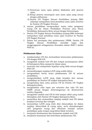 25
1) Penentuan mata ujian pilihan dilakukan oleh peserta
ujian.
2) Setiap peserta menempuh satu mata ujian yang sesuai
dengan pilihannya.
3) Panitia UN Tingkat Satuan Pendidikan jenjang SMA
sederajat melaporkan hasil pemilihan mata ujian tersebut
ke Panitia UN Tingkat Provinsi.
d. satuan pendidikan mengusulkan nama calon pengawas
ruang UN ke Dinas Pendidikan Provinsi atau Dinas
Pendidikan Kabupaten/Kota sesuai dengan kewenangan.
e. Panitia UN Tingkat Satuan Pendidikan jenjang SMA sederajat
melaporkan hasil pemilihan mata ujian tersebut ke Panitia
UN Tingkat Provinsi.
f. Dalam hal persiapan dan pelaksanaan UNBK, Panitia UN
Tingkat Satuan Pendidikan memiliki tugas dan
tanggungjawab sebagaimana diuraikan dalam BAB V dalam
POS ini.
Pelaksanaan Ujian:
a. melaksanakan UN dan memastikan kesesuaian pelaksanaan
UN dengan POS UN;
b. mengambil naskah soal UN dari tempat penyimpanan akhir
di Kabupaten/Kota sampai ke lokasi ujian;
c. mencatat dan melaporkan kejadian yang tidak sesuai dengan
POS UN;
d. menandatangani amplop LJUN yang sudah dilem;
e. mengesahkan berita acara pelaksanaan UN di satuan
pendidikan;
f. mengembalikan LJUN yang tidak terpakai dari satuan
pendidikan ke Panitia UN tingkat kabupaten/kota.
g. mengirimkan data calon peserta UN ke Panitia UN Tingkat
Kabupaten/Kota;
h. mengirimkan nilai rapor per semester dan nilai US dan
USBN sesuai dengan kewenangannya ke Kementerian
melalui Dapodik;
i. mengambil naskah soal UN di titik simpan akhir yang sudah
ditetapkan oleh Panitia UN Tingkat Kabupaten/Kota;
j. memeriksa dan memastikan amplop naskah soal UN dalam
keadaan tertutup dan tersegel;
k. memastikan LJUN yang telah diisi dimasukkan ke dalam
amplop, dilem/dilak di ruang ujian, serta ditandatangani
oleh pengawas ruang dan dibubuhi stempel satuan
pendidikan pada tempat yang dilem/dilak tersebut;
l. menjamin kerahasiaan dan keamanan naskah soal UN;
m. menjamin keamanan dan ketertiban pelaksanaan UN;
 