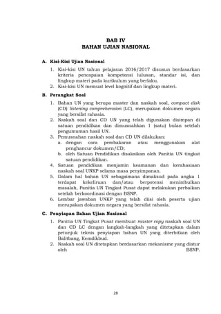 28
BAB IV
BAHAN UJIAN NASIONAL
A. Kisi-Kisi Ujian Nasional
1. Kisi-kisi UN tahun pelajaran 2016/2017 disusun berdasarkan
kriteria pencapaian kompetensi lulusan, standar isi, dan
lingkup materi pada kurikulum yang berlaku.
2. Kisi-kisi UN memuat level kognitif dan lingkup materi.
B. Perangkat Soal
1. Bahan UN yang berupa master dan naskah soal, compact disk
(CD) listening comprehension (LC), merupakan dokumen negara
yang bersifat rahasia.
2. Naskah soal dan CD UN yang telah digunakan disimpan di
satuan pendidikan dan dimusnahkan 1 (satu) bulan setelah
pengumuman hasil UN.
3. Pemusnahan naskah soal dan CD UN dilakukan:
a. dengan cara pembakaran atau menggunakan alat
penghancur dokumen/CD;
b. oleh Satuan Pendidikan disaksikan oleh Panitia UN tingkat
satuan pendidikan.
4. Satuan pendidikan menjamin keamanan dan kerahasiaan
naskah soal UNKP selama masa penyimpanan.
5. Dalam hal bahan UN sebagaimana dimaksud pada angka 1
terdapat kekeliruan dan/atau berpotensi menimbulkan
masalah, Panitia UN Tingkat Pusat dapat melakukan perbaikan
setelah berkoordinasi dengan BSNP.
6. Lembar jawaban UNKP yang telah diisi oleh peserta ujian
merupakan dokumen negara yang bersifat rahasia.
C. Penyiapan Bahan Ujian Nasional
1. Panitia UN Tingkat Pusat membuat master copy naskah soal UN
dan CD LC dengan langkah-langkah yang ditetapkan dalam
petunjuk teknis penyiapan bahan UN yang diterbitkan oleh
Balitbang, Kemdikbud.
2. Naskah soal UN ditetapkan berdasarkan mekanisme yang diatur
oleh BSNP.
 