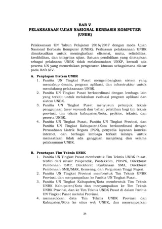 34
BAB V
PELAKSANAAN UJIAN NASIONAL BERBASIS KOMPUTER
(UNBK)
Pelaksanaan UN Tahun Pelajaran 2016/2017 dengan moda Ujian
Nasional Berbasis Komputer (UNBK). Perluasan pelaksanaan UNBK
dimaksudkan untuk meningkatkan efisiensi, mutu, reliabilitas,
kredibilitas, dan integritas ujian. Satuan pendidikan yang ditetapkan
sebagai pelaksana UNBK tidak melaksanakan UNKP, kecuali ada
peserta UN yang memerlukan pengaturan khusus sebagaimana diatur
pada BAB XIV.
A. Penyiapan Sistem UNBK
1. Panitia UN Tingkat Pusat mengembangkan sistem yang
mencakup desain, program aplikasi, dan infrastruktur untuk
mendukung pelaksanaan UNBK.
2. Panitia UN Tingkat Pusat berkoordinasi dengan lembaga lain
yang terkait untuk melakukan evaluasi program aplikasi dan
sistem UNBK.
3. Panitia UN Tingkat Pusat menyusun petunjuk teknis
penggunaan (user manual) dan bahan pelatihan bagi tim teknis
provinsi, tim teknis kabupaten/kota, proktor, teknisi, dan
peserta UNBK.
4. Panitia UN Tingkat Pusat, Panitia UN Tingkat Provinsi, dan
Panitia UN Tingkat Kabupaten/Kota berkoordinasi dengan
Perusahaan Listrik Negara (PLN), penyedia layanan koneksi
internet, dan berbagai lembaga terkait lainnya untuk
memastikan tidak ada gangguan menjelang dan selama
pelaksanaan UNBK.
B. Penetapan Tim Teknis UNBK
1. Panitia UN Tingkat Pusat membentuk Tim Teknis UNBK Pusat,
terdiri dari unsur Puspendik, Pustekkom, PDSPK, Direktorat
Pembinaan SMP, Direktorat Pembinaan SMA, Direktorat
Pembinaan SMK/MAK, Kemenag, dan Perguruan Tinggi Negeri.
2. Panitia UN Tingkat Provinsi membentuk Tim Teknis UNBK
Provinsi, dan menyampaikan ke Panitia UN Tingkat Pusat.
3. Panitia UN Tingkat Kabupaten/Kota membentuk Tim Teknis
UNBK Kabupaten/Kota dan menyampaikan ke Tim Teknis
UNBK Provinsi, dan ke Tim Teknis UNBK Pusat di dalam Panitia
UN Tingkat Pusat melalui Provinsi.
4. memasukkan data Tim Teknis UNBK Provinsi dan
Kabupaten/Kota ke situs web UNBK, dan menyampaikan
 