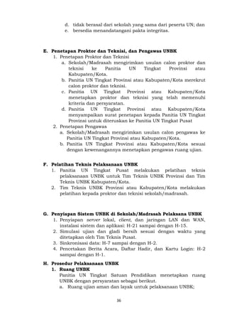 36
d. tidak berasal dari sekolah yang sama dari peserta UN; dan
e. bersedia menandatangani pakta integritas.
E. Penetapan Proktor dan Teknisi, dan Pengawas UNBK
1. Penetapan Proktor dan Teknisi
a. Sekolah/Madrasah mengirimkan usulan calon proktor dan
teknisi ke Panitia UN Tingkat Provinsi atau
Kabupaten/Kota.
b. Panitia UN Tingkat Provinsi atau Kabupaten/Kota merekrut
calon proktor dan teknisi.
c. Panitia UN Tingkat Provinsi atau Kabupaten/Kota
menetapkan proktor dan teknisi yang telah memenuhi
kriteria dan persyaratan.
d. Panitia UN Tingkat Provinsi atau Kabupaten/Kota
menyampaikan surat penetapan kepada Panitia UN Tingkat
Provinsi untuk diteruskan ke Panitia UN Tingkat Pusat
2. Penetapan Pengawas
a. Sekolah/Madrasah mengirimkan usulan calon pengawas ke
Panitia UN Tingkat Provinsi atau Kabupaten/Kota.
b. Panitia UN Tingkat Provinsi atau Kabupaten/Kota sesuai
dengan kewenangannya menetapkan pengawas ruang ujian.
F. Pelatihan Teknis Pelaksanaan UNBK
1. Panitia UN Tingkat Pusat melakukan pelatihan teknis
pelaksanaan UNBK untuk Tim Teknis UNBK Provinsi dan Tim
Teknis UNBK Kabupaten/Kota.
2. Tim Teknis UNBK Provinsi atau Kabupaten/Kota melakukan
pelatihan kepada proktor dan teknisi sekolah/madrasah.
G. Penyiapan Sistem UNBK di Sekolah/Madrasah Pelaksana UNBK
1. Penyiapan server lokal, client, dan jaringan LAN dan WAN,
instalasi sistem dan aplikasi: H-21 sampai dengan H-15.
2. Simulasi ujian dan gladi bersih sesuai dengan waktu yang
ditetapkan oleh Tim Teknis Pusat.
3. Sinkronisasi data: H-7 sampai dengan H-2.
4. Pencetakan Berita Acara, Daftar Hadir, dan Kartu Login: H-2
sampai dengan H-1.
H. Prosedur Pelaksanaan UNBK
1. Ruang UNBK
Panitia UN Tingkat Satuan Pendidikan menetapkan ruang
UNBK dengan persyaratan sebagai berikut.
a. Ruang ujian aman dan layak untuk pelaksanaan UNBK;
 