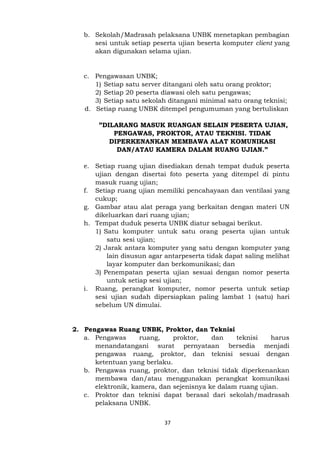 37
b. Sekolah/Madrasah pelaksana UNBK menetapkan pembagian
sesi untuk setiap peserta ujian beserta komputer client yang
akan digunakan selama ujian.
c. Pengawasan UNBK;
1) Setiap satu server ditangani oleh satu orang proktor;
2) Setiap 20 peserta diawasi oleh satu pengawas;
3) Setiap satu sekolah ditangani minimal satu orang teknisi;
d. Setiap ruang UNBK ditempel pengumuman yang bertuliskan
”DILARANG MASUK RUANGAN SELAIN PESERTA UJIAN,
PENGAWAS, PROKTOR, ATAU TEKNISI. TIDAK
DIPERKENANKAN MEMBAWA ALAT KOMUNIKASI
DAN/ATAU KAMERA DALAM RUANG UJIAN.”
e. Setiap ruang ujian disediakan denah tempat duduk peserta
ujian dengan disertai foto peserta yang ditempel di pintu
masuk ruang ujian;
f. Setiap ruang ujian memiliki pencahayaan dan ventilasi yang
cukup;
g. Gambar atau alat peraga yang berkaitan dengan materi UN
dikeluarkan dari ruang ujian;
h. Tempat duduk peserta UNBK diatur sebagai berikut.
1) Satu komputer untuk satu orang peserta ujian untuk
satu sesi ujian;
2) Jarak antara komputer yang satu dengan komputer yang
lain disusun agar antarpeserta tidak dapat saling melihat
layar komputer dan berkomunikasi; dan
3) Penempatan peserta ujian sesuai dengan nomor peserta
untuk setiap sesi ujian;
i. Ruang, perangkat komputer, nomor peserta untuk setiap
sesi ujian sudah dipersiapkan paling lambat 1 (satu) hari
sebelum UN dimulai.
2. Pengawas Ruang UNBK, Proktor, dan Teknisi
a. Pengawas ruang, proktor, dan teknisi harus
menandatangani surat pernyataan bersedia menjadi
pengawas ruang, proktor, dan teknisi sesuai dengan
ketentuan yang berlaku.
b. Pengawas ruang, proktor, dan teknisi tidak diperkenankan
membawa dan/atau menggunakan perangkat komunikasi
elektronik, kamera, dan sejenisnya ke dalam ruang ujian.
c. Proktor dan teknisi dapat berasal dari sekolah/madrasah
pelaksana UNBK.
 