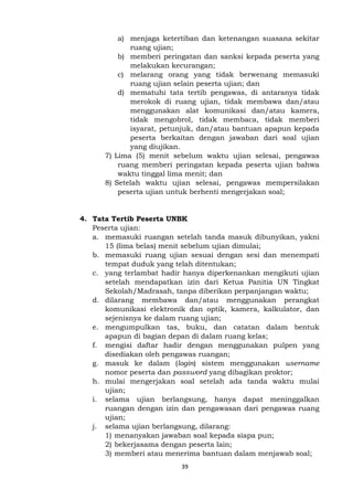 39
a) menjaga ketertiban dan ketenangan suasana sekitar
ruang ujian;
b) memberi peringatan dan sanksi kepada peserta yang
melakukan kecurangan;
c) melarang orang yang tidak berwenang memasuki
ruang ujian selain peserta ujian; dan
d) mematuhi tata tertib pengawas, di antaranya tidak
merokok di ruang ujian, tidak membawa dan/atau
menggunakan alat komunikasi dan/atau kamera,
tidak mengobrol, tidak membaca, tidak memberi
isyarat, petunjuk, dan/atau bantuan apapun kepada
peserta berkaitan dengan jawaban dari soal ujian
yang diujikan.
7) Lima (5) menit sebelum waktu ujian selesai, pengawas
ruang memberi peringatan kepada peserta ujian bahwa
waktu tinggal lima menit; dan
8) Setelah waktu ujian selesai, pengawas mempersilakan
peserta ujian untuk berhenti mengerjakan soal;
4. Tata Tertib Peserta UNBK
Peserta ujian:
a. memasuki ruangan setelah tanda masuk dibunyikan, yakni
15 (lima belas) menit sebelum ujian dimulai;
b. memasuki ruang ujian sesuai dengan sesi dan menempati
tempat duduk yang telah ditentukan;
c. yang terlambat hadir hanya diperkenankan mengikuti ujian
setelah mendapatkan izin dari Ketua Panitia UN Tingkat
Sekolah/Madrasah, tanpa diberikan perpanjangan waktu;
d. dilarang membawa dan/atau menggunakan perangkat
komunikasi elektronik dan optik, kamera, kalkulator, dan
sejenisnya ke dalam ruang ujian;
e. mengumpulkan tas, buku, dan catatan dalam bentuk
apapun di bagian depan di dalam ruang kelas;
f. mengisi daftar hadir dengan menggunakan pulpen yang
disediakan oleh pengawas ruangan;
g. masuk ke dalam (login) sistem menggunakan username
nomor peserta dan password yang dibagikan proktor;
h. mulai mengerjakan soal setelah ada tanda waktu mulai
ujian;
i. selama ujian berlangsung, hanya dapat meninggalkan
ruangan dengan izin dan pengawasan dari pengawas ruang
ujian;
j. selama ujian berlangsung, dilarang:
1) menanyakan jawaban soal kepada siapa pun;
2) bekerjasama dengan peserta lain;
3) memberi atau menerima bantuan dalam menjawab soal;
 