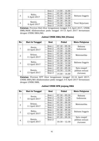 41
Sesi-3 14.00 – 16.00
3
Rabu,
5 April 2017
Sesi-1 07.30 – 09.30
Bahasa InggrisSesi-2 10.30 – 12.30
Sesi-3 14.00 – 16.00
4
Kamis,
6 April 2017
Sesi-1 07.30 – 09.30
Teori KejuruanSesi-2 10.30 – 12.30
Sesi-3 14.00 – 16.00
Catatan: Provinsi Bali libur keagamaan tanggal 3-6 April 2017, UNBK
SMK/MAK dilaksanakan pada tanggal 10-13 April 2017 bersamaan
dengan UNBK SMA/MA
Jadwal UNBK SMA/MA (Utama)
No Hari & Tanggal Sesi Pukul Mata Pelajaran
1
Senin,
10 April 2017
Sesi-1 07.30 – 09.30 Bahasa
IndonesiaSesi-2 10.30 – 12.30
Sesi-3 14.00 – 16.00
2
Selasa,
11 April 2017
Sesi-1 07.30 – 09.30
MatematikaSesi-2 10.30 – 12.30
Sesi-3 14.00 – 16.00
3
Rabu,
12 April 2017
Sesi-1 07.30 – 09.30
Bahasa InggrisSesi-2 10.30 – 12.30
Sesi-3 14.00 – 16.00
4
Kamis,
13 April 2017
Sesi-1 07.30 – 09.30 Satu mapel
pilihan sesuai
Jurusan
Sesi-2 10.30 – 12.30
Sesi-3 14.00 – 16.00
Catatan: Provinsi NTT libur keagamaan tanggal 10-16 April 2017,
UNBK SMA/MA dilaksanakan pada tanggal 3-6 April 2017 bersamaan
dengan UNBK SMK.
Jadwal UNBK SPK jenjang SMA
No Hari & Tanggal Sesi Pukul Mata Pelajaran
1
Senin,
10 April 2017
Sesi-1 07.30 – 09.30 Bahasa
IndonesiaSesi-2 10.30 – 12.30
Sesi-3 14.00 – 16.00
2
Selasa,
11 April 2017
Sesi-1 07.30 – 09.30
MatematikaSesi-2 10.30 – 12.30
Sesi-3 14.00 – 16.00
3
Rabu,
12 April 2017
Sesi-1 07.30 – 09.30
Bahasa InggrisSesi-2 10.30 – 12.30
Sesi-3 14.00 – 16.00
4
Kamis,
13 April 2017
Sesi-1 07.30 – 09.30 Satu mapel
pilihan sesuai
Jurusan
Sesi-2
10.30 – 12.30
 