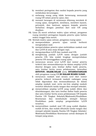 48
b) memberi peringatan dan sanksi kepada peserta yang
melakukan kecurangan;
c) melarang orang yang tidak berwenang memasuki
ruang UN selain peserta ujian; dan
d) menaati larangan di antaranya dilarang merokok di
ruang ujian, mengobrol, membaca, memberi isyarat,
petunjuk, dan bantuan apapun kepada peserta
berkaitan dengan jawaban dari soal UN yang
diujikan.
18) Lima (5) menit sebelum waktu ujian selesai, pengawas
ruang memberi peringatan kepada peserta ujian bahwa
waktu tinggal lima menit;
19) Setelah waktu ujian selesai, pengawas ruang ujian:
a) mempersilakan peserta ujian untuk berhenti
mengerjakan soal;
b) mempersilakan peserta ujian meletakkan naskah soal
dan LJUN di atas meja dengan rapi;
c) mengumpulkan LJUN dan naskah soal UN;
d) menghitung jumlah LJUN sama dengan jumlah
peserta UN; bila sudah lengkap mempersilakan
peserta UN meninggalkan ruang ujian;
e) menyusun secara urut LJUN dari nomor peserta
terkecil dan memasukkannya ke dalam amplop LJUN
disertai dengan satu lembar daftar hadir peserta,
satu lembar berita acara pelaksanaan, kemudian
DITUTUP, DILEM/DILAK serta DITANDATANGANI
oleh pengawas ruang UN DI DALAM RUANG UJIAN;
f) menyusun naskah soal secara urut dari nomor
peserta terkecil termasuk naskah cadangan yang
tidak digunakan dan memasukkannya ke dalam
amplop naskah soal; serta me-lem amplop naskah
tersebut dibubuhi tanda tangan dan stempel sekolah;
g) menyerahkan amplop LJUN yang sudah dilem dan
ditandatangani, dan satu lembar daftar hadir peserta
dan satu lembar berita acara pelaksanaan UN kepada
Panitia UN Tingkat Sekolah/Madrasah/Pendidikan
Kesetaraan dan membubuhi stempel Satuan
Pendidikan pada amplop pengembalian LJUN
tersebut;
h) menyerahkan naskah soal UN yang sudah dipakai,
sudah di-lem, dan sudah dibubuhi tanda tangan dan
stempel sekolah kepada Panitia UN Tingkat Sekolah/
Madrasah/Pendidikan Kesetaraan untuk disimpan di
tempat yang aman.
 