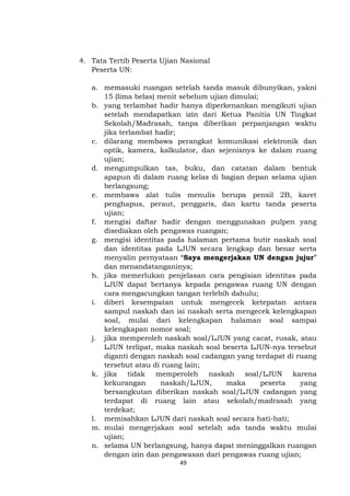 49
4. Tata Tertib Peserta Ujian Nasional
Peserta UN:
a. memasuki ruangan setelah tanda masuk dibunyikan, yakni
15 (lima belas) menit sebelum ujian dimulai;
b. yang terlambat hadir hanya diperkenankan mengikuti ujian
setelah mendapatkan izin dari Ketua Panitia UN Tingkat
Sekolah/Madrasah, tanpa diberikan perpanjangan waktu
jika terlambat hadir;
c. dilarang membawa perangkat komunikasi elektronik dan
optik, kamera, kalkulator, dan sejenisnya ke dalam ruang
ujian;
d. mengumpulkan tas, buku, dan catatan dalam bentuk
apapun di dalam ruang kelas di bagian depan selama ujian
berlangsung;
e. membawa alat tulis menulis berupa pensil 2B, karet
penghapus, peraut, penggaris, dan kartu tanda peserta
ujian;
f. mengisi daftar hadir dengan menggunakan pulpen yang
disediakan oleh pengawas ruangan;
g. mengisi identitas pada halaman pertama butir naskah soal
dan identitas pada LJUN secara lengkap dan benar serta
menyalin pernyataan “Saya mengerjakan UN dengan jujur”
dan menandatanganinya;
h. jika memerlukan penjelasan cara pengisian identitas pada
LJUN dapat bertanya kepada pengawas ruang UN dengan
cara mengacungkan tangan terlebih dahulu;
i. diberi kesempatan untuk mengecek ketepatan antara
sampul naskah dan isi naskah serta mengecek kelengkapan
soal, mulai dari kelengkapan halaman soal sampai
kelengkapan nomor soal;
j. jika memperoleh naskah soal/LJUN yang cacat, rusak, atau
LJUN terlipat, maka naskah soal beserta LJUN-nya tersebut
diganti dengan naskah soal cadangan yang terdapat di ruang
tersebut atau di ruang lain;
k. jika tidak memperoleh naskah soal/LJUN karena
kekurangan naskah/LJUN, maka peserta yang
bersangkutan diberikan naskah soal/LJUN cadangan yang
terdapat di ruang lain atau sekolah/madrasah yang
terdekat;
l. memisahkan LJUN dari naskah soal secara hati-hati;
m. mulai mengerjakan soal setelah ada tanda waktu mulai
ujian;
n. selama UN berlangsung, hanya dapat meninggalkan ruangan
dengan izin dan pengawasan dari pengawas ruang ujian;
 