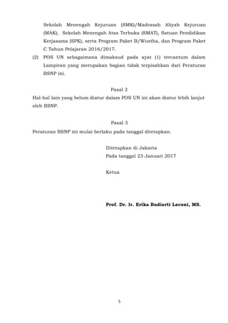 5
Sekolah Menengah Kejuruan (SMK)/Madrasah Aliyah Kejuruan
(MAK), Sekolah Menengah Atas Terbuka (SMAT), Satuan Pendidikan
Kerjasama (SPK), serta Program Paket B/Wustha, dan Program Paket
C Tahun Pelajaran 2016/2017.
(2) POS UN sebagaimana dimaksud pada ayat (1) tercantum dalam
Lampiran yang merupakan bagian tidak terpisahkan dari Peraturan
BSNP ini.
Pasal 2
Hal-hal lain yang belum diatur dalam POS UN ini akan diatur lebih lanjut
oleh BSNP.
Pasal 3
Peraturan BSNP ini mulai berlaku pada tanggal ditetapkan.
Ditetapkan di Jakarta
Pada tanggal 23 Januari 2017
Ketua
Prof. Dr. Ir. Erika Budiarti Laconi, MS.
 
