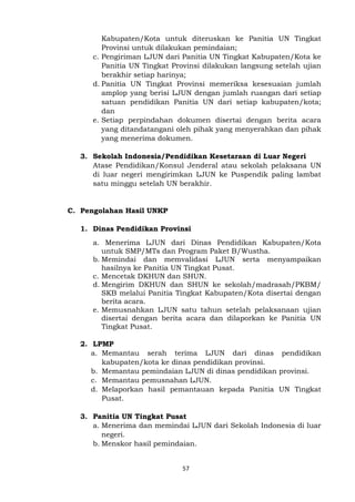 57
Kabupaten/Kota untuk diteruskan ke Panitia UN Tingkat
Provinsi untuk dilakukan pemindaian;
c. Pengiriman LJUN dari Panitia UN Tingkat Kabupaten/Kota ke
Panitia UN Tingkat Provinsi dilakukan langsung setelah ujian
berakhir setiap harinya;
d. Panitia UN Tingkat Provinsi memeriksa kesesuaian jumlah
amplop yang berisi LJUN dengan jumlah ruangan dari setiap
satuan pendidikan Panitia UN dari setiap kabupaten/kota;
dan
e. Setiap perpindahan dokumen disertai dengan berita acara
yang ditandatangani oleh pihak yang menyerahkan dan pihak
yang menerima dokumen.
3. Sekolah Indonesia/Pendidikan Kesetaraan di Luar Negeri
Atase Pendidikan/Konsul Jenderal atau sekolah pelaksana UN
di luar negeri mengirimkan LJUN ke Puspendik paling lambat
satu minggu setelah UN berakhir.
C. Pengolahan Hasil UNKP
1. Dinas Pendidikan Provinsi
a. Menerima LJUN dari Dinas Pendidikan Kabupaten/Kota
untuk SMP/MTs dan Program Paket B/Wustha.
b. Memindai dan memvalidasi LJUN serta menyampaikan
hasilnya ke Panitia UN Tingkat Pusat.
c. Mencetak DKHUN dan SHUN.
d. Mengirim DKHUN dan SHUN ke sekolah/madrasah/PKBM/
SKB melalui Panitia Tingkat Kabupaten/Kota disertai dengan
berita acara.
e. Memusnahkan LJUN satu tahun setelah pelaksanaan ujian
disertai dengan berita acara dan dilaporkan ke Panitia UN
Tingkat Pusat.
2. LPMP
a. Memantau serah terima LJUN dari dinas pendidikan
kabupaten/kota ke dinas pendidikan provinsi.
b. Memantau pemindaian LJUN di dinas pendidikan provinsi.
c. Memantau pemusnahan LJUN.
d. Melaporkan hasil pemantauan kepada Panitia UN Tingkat
Pusat.
3. Panitia UN Tingkat Pusat
a. Menerima dan memindai LJUN dari Sekolah Indonesia di luar
negeri.
b. Menskor hasil pemindaian.
 