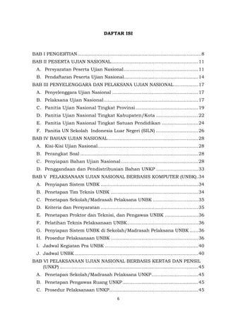 6
DAFTAR ISI
BAB I PENGERTIAN.....................................................................................8
BAB II PESERTA UJIAN NASIONAL............................................................11
A. Persyaratan Peserta Ujian Nasional...................................................11
B. Pendaftaran Peserta Ujian Nasional...................................................14
BAB III PENYELENGGARA DAN PELAKSANA UJIAN NASIONAL.................17
A. Penyelenggara Ujian Nasional ...........................................................17
B. Pelaksana Ujian Nasional.................................................................17
C. Panitia Ujian Nasional Tingkat Provinsi ...........................................19
D. Panitia Ujian Nasional Tingkat Kabupaten/Kota .............................22
E. Panitia Ujian Nasional Tingkat Satuan Pendidikan .........................24
F. Panitia UN Sekolah Indonesia Luar Negeri (SILN) .............................26
BAB IV BAHAN UJIAN NASIONAL..............................................................28
A. Kisi-Kisi Ujian Nasional.....................................................................28
B. Perangkat Soal .................................................................................28
C. Penyiapan Bahan Ujian Nasional .....................................................28
D. Penggandaan dan Pendistribusian Bahan UNKP .............................33
BAB V PELAKSANAAN UJIAN NASIONAL BERBASIS KOMPUTER (UNBK).34
A. Penyiapan Sistem UNBK ...................................................................34
B. Penetapan Tim Teknis UNBK ............................................................34
C. Penetapan Sekolah/Madrasah Pelaksana UNBK ...............................35
D. Kriteria dan Persyaratan ...................................................................35
E. Penetapan Proktor dan Teknisi, dan Pengawas UNBK .......................36
F. Pelatihan Teknis Pelaksanaan UNBK.................................................36
G. Penyiapan Sistem UNBK di Sekolah/Madrasah Pelaksana UNBK ......36
H. Prosedur Pelaksanaan UNBK ............................................................36
I. Jadwal Kegiatan Pra UNBK ................................................................40
J. Jadwal UNBK.....................................................................................40
BAB VI PELAKSANAAN UJIAN NASIONAL BERBASIS KERTAS DAN PENSIL
(UNKP) ...............................................................................................45
A. Penetapan Sekolah/Madrasah Pelaksana UNKP................................45
B. Penetapan Pengawas Ruang UNKP....................................................45
C. Prosedur Pelaksanaan UNKP.............................................................45
 