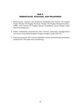 60
BAB X
PEMANTAUAN, EVALUASI, DAN PELAPORAN
1. Pemantauan, evaluasi, dan pelaporan dilakukan oleh Panitia UN Tingkat
Pusat, Panitia UN Tingkat Provinsi, Panitia UN Tingkat Kabupaten/Kota,
LPMP, serta Panitia UN Tingkat Satuan Pendidikan sesuai dengan tugas
dan kewenangannya.
2. Dalam melakukan pemantauan dan evaluasi, pemantau menggunakan
instrumen yang dikembangkan dengan mengacu pada POS UN.
3. Hasil pemantauan dan evaluasi dijadikan bahan pertimbangan perbaikan
pelaksanaan UN pada masa mendatang.
 