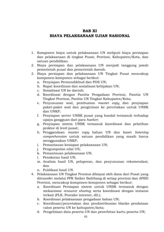 61
BAB XI
BIAYA PELAKSANAAN UJIAN NASIONAL
1. Komponen biaya untuk pelaksanaan UN meliputi biaya persiapan
dan pelaksanaan di tingkat Pusat, Provinsi, Kabupaten/Kota, dan
satuan pendidikan.
2. Biaya persiapan dan pelaksanaan UN menjadi tanggung jawab
pemerintah pusat dan pemerintah daerah.
3. Biaya persiapan dan pelaksanaan UN Tingkat Pusat mencakup
komponen-komponen sebagai berikut:
a. Penyiapan Permendikbud dan POS UN;
b. Rapat koordinasi dan sosialisasi kebijakan UN;
c. Sosialisasi UN ke daerah;
d. Koordinasi dengan Panitia Pengadaan Provinsi, Panitia UN
Tingkat Provinsi, Panitia UN Tingkat Kabupaten/Kota;
e. Penyusunan soal, pembuatan master copy, dan penyiapan
paket-paket soal dan pengiriman ke percetakan untuk UNBK
dan UNKP;
f. Penyiapan server UNBK pusat yang handal termasuk terhadap
upaya gangguan dari para hacker;
g. Penyiapan sistem UNBK termasuk koordinasi dan pelatihan
proktor di level pusat;
h. Penggandaan master copy bahan UN dan kaset listening
comprehension untuk satuan pendidikan yang masih harus
menggunakan UNKP;
i. Pemantauan kesiapan pelaksanaan UN;
j. Pengumpulan nilai US;
k. Pemantauan pelaksanaan UN;
l. Penskoran hasil UN;
m. Analisis hasil UN, pelaporan, dan penyusunan rekomendasi;
dan
n. Publikasi hasil UN.
4. Pelaksanaan UN Tingkat Provinsi dibiayai oleh dana dari Pusat yang
ditransfer melalui PPK Satker Balitbang di setiap provinsi dan APBD
Provinsi, mencakup komponen-komponen sebagai berikut:
a. Koordinasi Persiapan sistem untuk UNBK termasuk dengan
mekanisme resource sharing, serta koordinasi dengan instansi
terkait (PLN, Provider internet, dll.);
b. Koordinasi pelaksanaan pengadaan bahan UN;
c. Koordinasi/pencetakan dan pendistribusian blanko pendataan
calon peserta UN ke kabupaten/kota;
d. Pengelolaan data peserta UN dan penerbitan kartu peserta UN;
 