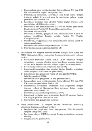 62
e. Penggandaan dan pendistribusian Permendikbud UN dan POS
UN ke Panitia UN tingkat kabupaten/kota;
f. Pelaksanaan sosialisasi, koordinasi dan kerja sama dengan
instansi terkait di provinsi yang bersangkutan dalam rangka
persiapan pelaksanaan UN;
g. Koordinasi penilaian hasil UN oleh Panitia tingkat provinsi serta
pemindaian LJUN bila diperlukan;
h. Pencetakan dan pendistribusian DKHUN ke satuan pendidikan
Panitia melalui Panitia UN Tingkat Kabupaten/Kota;
i. Mencetak blanko SHUN;
j. Pencetakan blanko, pengisian dan pendistribusian SHUN ke
satuan pendidikan Panitia melalui Panitia UN Tingkat
Kabupaten/Kota;
k. Percetakan/penggandaan dan pendistribusian blanko ijazah ke
satuan pendidikan;
l. Pemantauan dan evaluasi pelaksanaan UN; dan
m. Penyusunan dan pengiriman laporan UN.
5. Pelaksanaan UN Tingkat Kabupaten/Kota dibiayai oleh Pusat dan
APBD Kabupaten/Kota, mencakup komponen-komponen sebagai
berikut:
a. Koordinasi Persiapan sistem untuk UNBK termasuk dengan
mekanisme resource sharing, serta koordinasi dengan instansi
terkait (PLN, Provider internet, dll.) di tingkat kota/kabupaten;
b. Koordinasi pelaksanaan pengadaan bahan UN;
c. Koordinasi/pencetakan dan pendistribusian blanko pendataan
calon pengawas UN ke satuan pendidikan;
d. Pengelolaan data pengawas ruang UN dan proktor UNBK;
e. Pelatihan proktor UNBK;
f. Penerbitan kartu pengawas UN dan proktor UNBK;
g. Penggandaan dan pendistribusian Permendikbud UN dan POS
UN ke satuan pendidikan Panitia UN;
h. Pelaksanaan sosialisasi, koordinasi dan kerjasama dengan
instansi terkait di Kabupaten/Kota setempat dalam rangka
persiapan pelaksanaan UN;
i. Pemantauan dan evaluasi pelaksanaan UN;
j. Koordinasi penilaian dan pemindaian hasil UN dengan Panitia
UN tingkat provinsi diperlukan; dan
k. Penyusunan dan pengiriman laporan.
6. Biaya pelaksanaan UN Tingkat Satuan Pendidikan mencakup
komponen-komponen sebagai berikut:
a. Pengisian dan pengiriman data calon peserta UN ke Panitia UN
Tingkat Kabupaten/Kota;
b. Penyiapan sistem UNBK termasuk dengan mekanisme resource
sharing;
c. Pengisian kartu peserta UN;
 