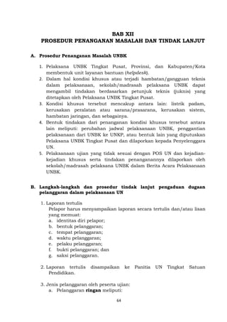64
BAB XII
PROSEDUR PENANGANAN MASALAH DAN TINDAK LANJUT
A. Prosedur Penanganan Masalah UNBK
1. Pelaksana UNBK Tingkat Pusat, Provinsi, dan Kabupaten/Kota
membentuk unit layanan bantuan (helpdesk).
2. Dalam hal kondisi khusus atau terjadi hambatan/gangguan teknis
dalam pelaksanaan, sekolah/madrasah pelaksana UNBK dapat
mengambil tindakan berdasarkan petunjuk teknis (juknis) yang
ditetapkan oleh Pelaksana UNBK Tingkat Pusat.
3. Kondisi khusus tersebut mencakup antara lain: listrik padam,
kerusakan peralatan atau sarana/prasarana, kerusakan sistem,
hambatan jaringan, dan sebagainya.
4. Bentuk tindakan dari penanganan kondisi khusus tersebut antara
lain meliputi: perubahan jadwal pelaksanaan UNBK, penggantian
pelaksanaan dari UNBK ke UNKP, atau bentuk lain yang diputuskan
Pelaksana UNBK Tingkat Pusat dan dilaporkan kepada Penyelenggara
UN.
5. Pelaksanaan ujian yang tidak sesuai dengan POS UN dan kejadian-
kejadian khusus serta tindakan penanganannya dilaporkan oleh
sekolah/madrasah pelaksana UNBK dalam Berita Acara Pelaksanaan
UNBK.
B. Langkah-langkah dan prosedur tindak lanjut pengaduan dugaan
pelanggaran dalam pelaksanaan UN
1. Laporan tertulis
Pelapor harus menyampaikan laporan secara tertulis dan/atau lisan
yang memuat:
a. identitas diri pelapor;
b. bentuk pelanggaran;
c. tempat pelanggaran;
d. waktu pelanggaran;
e. pelaku pelanggaran;
f. bukti pelanggaran; dan
g. saksi pelanggaran.
2. Laporan tertulis disampaikan ke Panitia UN Tingkat Satuan
Pendidikan.
3. Jenis pelanggaran oleh peserta ujian:
a. Pelanggaran ringan meliputi:
 
