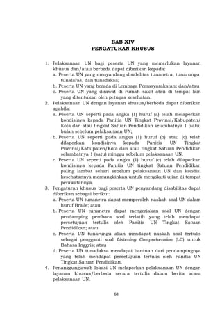 68
BAB XIV
PENGATURAN KHUSUS
1. Pelaksanaan UN bagi peserta UN yang memerlukan layanan
khusus dan/atau berbeda dapat diberikan kepada:
a. Peserta UN yang menyandang disabilitas tunanetra, tunarungu,
tunalaras, dan tunadaksa;
b. Peserta UN yang berada di Lembaga Pemasyarakatan; dan/atau
c. Peserta UN yang dirawat di rumah sakit atau di tempat lain
yang ditentukan oleh petugas kesehatan.
2. Pelaksanaan UN dengan layanan khusus/berbeda dapat diberikan
apabila:
a. Peserta UN seperti pada angka (1) huruf (a) telah melaporkan
kondisinya kepada Panitia UN Tingkat Provinsi/Kabupaten/
Kota dan atau tingkat Satuan Pendidikan selambatnya 1 (satu)
bulan sebelum pelaksanaan UN;
b. Peserta UN seperti pada angka (1) huruf (b) atau (c) telah
dilaporkan kondisinya kepada Panitia UN Tingkat
Provinsi/Kabupaten/Kota dan atau tingkat Satuan Pendidikan
selambatnya 1 (satu) minggu sebelum pelaksanaan UN.
c. Peserta UN seperti pada angka (1) huruf (c) telah dilaporkan
kondisinya kepada Panitia UN tingkat Satuan Pendidikan
paling lambat sehari sebelum pelaksanaan UN dan kondisi
kesehatannya memungkinkan untuk mengikuti ujian di tempat
perawatannya.
3. Pengaturan khusus bagi peserta UN penyandang disabilitas dapat
diberikan sebagai berikut:
a. Peserta UN tunanetra dapat memperoleh naskah soal UN dalam
huruf Braile; atau
b. Peserta UN tunanetra dapat mengerjakan soal UN dengan
pendamping pembaca soal terlatih yang telah mendapat
persetujuan tertulis oleh Panitia UN Tingkat Satuan
Pendidikan; atau
c. Peserta UN tunarungu akan mendapat naskah soal tertulis
sebagai pengganti soal Listening Comprehension (LC) untuk
Bahasa Inggris; atau
d. Peserta UN tunadaksa mendapat bantuan dari pendampingnya
yang telah mendapat persetujuan tertulis oleh Panitia UN
Tingkat Satuan Pendidikan.
4. Penanggungjawab lokasi UN melaporkan pelaksanaan UN dengan
layanan khusus/berbeda secara tertulis dalam berita acara
pelaksanaan UN.
 