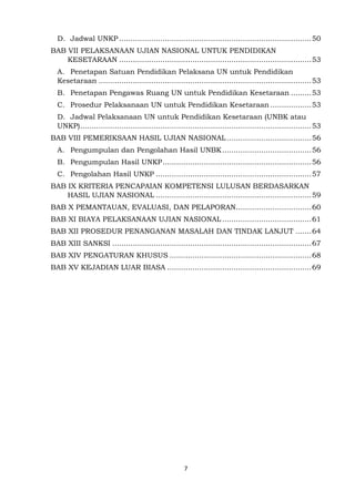 7
D. Jadwal UNKP ....................................................................................50
BAB VII PELAKSANAAN UJIAN NASIONAL UNTUK PENDIDIKAN
KESETARAAN ....................................................................................53
A. Penetapan Satuan Pendidikan Pelaksana UN untuk Pendidikan
Kesetaraan .............................................................................................53
B. Penetapan Pengawas Ruang UN untuk Pendidikan Kesetaraan .........53
C. Prosedur Pelaksanaan UN untuk Pendidikan Kesetaraan ..................53
D. Jadwal Pelaksanaan UN untuk Pendidikan Kesetaraan (UNBK atau
UNKP).....................................................................................................53
BAB VIII PEMERIKSAAN HASIL UJIAN NASIONAL.....................................56
A. Pengumpulan dan Pengolahan Hasil UNBK.......................................56
B. Pengumpulan Hasil UNKP.................................................................56
C. Pengolahan Hasil UNKP ....................................................................57
BAB IX KRITERIA PENCAPAIAN KOMPETENSI LULUSAN BERDASARKAN
HASIL UJIAN NASIONAL ....................................................................59
BAB X PEMANTAUAN, EVALUASI, DAN PELAPORAN.................................60
BAB XI BIAYA PELAKSANAAN UJIAN NASIONAL .......................................61
BAB XII PROSEDUR PENANGANAN MASALAH DAN TINDAK LANJUT .......64
BAB XIII SANKSI .......................................................................................67
BAB XIV PENGATURAN KHUSUS ..............................................................68
BAB XV KEJADIAN LUAR BIASA ...............................................................69
 