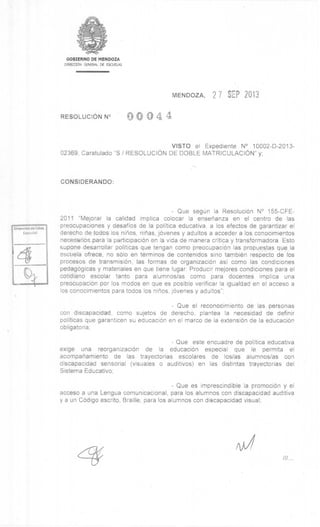 DIrecclOn do Educ.
Espc:c.!al
///
GOBIERNO DE MENDOZA
DIRECCION GENERAL DE ESCUELAS
MENDOZA, 2 7 SEP 2013
RESOLUCION N° 0 0 4 4
VISTO el Expediente N° 10002-D-2013-
02369, Caratulado "S / RESOLUCION DE DOBLE MATRICULACION" y;
CONSIDERANDO:
- Que segUn la Resolucibn N° 155-CFE-
2011 "Mejorar la calidad implica colocar la ensenanza en el centro de las
preocupaciones y desafios de la politica educativa, a los efectos de garantizar el
derecho de: todos los ninos, ninos, jbvenes y adultos a acceder a los conocimientos
necesarios.para la participacibn en la vida de manera critica y transformadora. Esto
supone desarrollar politicas que tengan como preocupaciOn las propuestas que.la
escuela ofrece, no solo en terminos de contenidos sino tambiên respecto de los
procesos de transmisibn, las formas de organizacibn asi como las condiciones
pedagogicas y materiales en que tiene lugar. Producir mejores condiciones para el
cotidiano escolar tanto para alumnos/as como para docentes implica una
preocupacibn por los modos en que es posible verificar la igualdad en el acceso a
los conocimientos para todos los ninos, jOvenes y adultos";
- Que el reconocimiento de las personas
con discapacidad, como sujetos de derecho, plantea la necesidad de definir
politicas que garanticen su educaciOn en el marco de la extension de la educacibn
obligatoria;
- Que este encuadre de politica educativa
exige una reorganizacibn de la educacibn especial que le permita el
acompanamiento de las trayectorias escolares de los/as alumnos/as con
discapacidad sensorial (visuales o auditivos) en las distintas trayectorias del
Sistema Educativo;
- Que es imprescindible la promociOn y el
acceso a una Lengua comunicacional, para los alumnos con discapacidad auditiva
y a un COdigo escrito, Braille, para los alumnos con discapacidad visual;
 