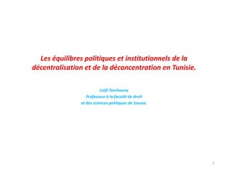 Les équilibres politiques et institutionnels de la
décentralisation et de la déconcentration en Tunisie.
Lotfi Tarchouna
Professeur à la faculté de droit
et des sciences politiques de Sousse.
1
 