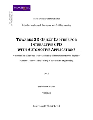 The University of Manchester
School of Mechanical, Aerospace and Civil Engineering
TOWARDS 3D OBJECT CAPTURE FOR
INTERACTIVE CFD
WITH AUTOMOTIVE APPLICATIONS
A dissertation submitted to The University of Manchester for the degree of
Master of Science in the Faculty of Science and Engineering.
2016
Malcolm Olav Dias
9803763
Supervisor: Dr Alistair Revell
 