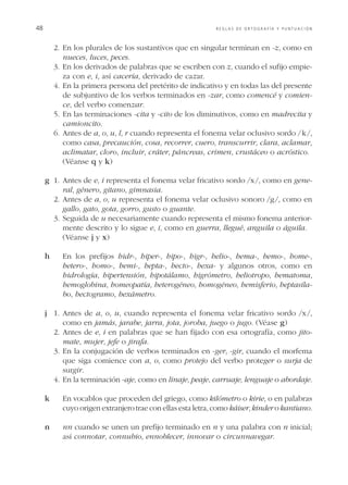 48	

REGLAS DE ORTOGRAFÍA Y PUNTUACIÓN

	 2.	 n los plurales de los sustantivos que en singular terminan en -z, como en
E
nueces, luces, peces.
	 3.	 n los derivados de palabras que se escriben con z, cuando el sufijo empieE
za con e, i, así cacería, derivado de cazar.
	 4.	 n la primera persona del pretérito de indicativo y en todas las del presente
E
de subjuntivo de los verbos terminados en -zar, como comencé y comience, del verbo comenzar.
	 5.	 n las terminaciones -cita y -cito de los diminutivos, como en madrecita y
E
camioncito.
	 6.	 ntes de a, o, u, l, r cuando representa el fonema velar oclusivo sordo / k /,
A
como casa, precaución, cosa, recorrer, cuero, transcurrir, clara, aclamar,
aclimatar, cloro, incluir, cráter, páncreas, crimen, crustáceo o acróstico.
		 (Véanse q y k)

g	 1.	 ntes de e, i representa el fonema velar fricativo sordo /x /, como en geneA
ral, género, gitano, gimnasia.
	 2.	 ntes de a, o, u representa el fonema velar oclusivo sonoro /g /, como en
A
gallo, gato, gota, gorro, gusto o guante.
	 3.	 eguida de u necesariamente cuando representa el mismo fonema anteriorS
mente descrito y lo sigue e, i, como en guerra, llegué, anguila o águila.
		 (Véanse j y x)
h		  n los prefijos hidr-, hiper-, hipo-, higr-, helio-, hema-, hemo-, home-,
E
hetero-, homo-, hemi-, hepta-, hecto-, hexa- y algunos otros, como en
hidrología, hipertensión, hipotálamo, higrómetro, heliotropo, hematoma,
hemoglobina, homeopatía, heterogéneo, homogéneo, hemisferio, heptasílabo, hectogramo, hexámetro.
j	 1.	 ntes de a, o, u, cuando representa el fonema velar fricativo sordo /x /,
A
como en jamás, jarabe, jarra, jota, joroba, juego o jugo. (Véase g)
	 2.	 ntes de e, i en palabras que se han fijado con esa ortografía, como jitoA
mate, mujer, jefe o jirafa.
	 3.	 n la conjugación de verbos terminados en -ger, -gir, cuando el morfema
E
que siga comience con a, o, como protejo del verbo proteger o surja de
surgir.
	 4.	 n la terminación -aje, como en linaje, peaje, carruaje, lenguaje o abordaje.
E
k		  n vocablos que proceden del griego, como kilómetro o kirie, o en palabras
E
cuyo origen extranjero trae con ellas esta letra, como káiser, kinder o kantiano.
n		  n cuando se unen un prefijo terminado en n y una palabra con n inicial;
n
así connotar, connubio, ennoblecer, innovar o circunnavegar.

 