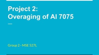 Project 2:
Overaging of Al 7075
Group 2 - MSE 527L
 