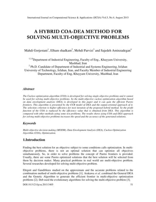 International Journal on Computational Science & Applications (IJCSA) Vol.5, No.4, August 2015
DOI:10.5121/ijcsa.2015.5405 51
A HYBRID COA-DEA METHOD FOR
SOLVING MULTI-OBJECTIVE PROBLEMS
Mahdi Gorjestani1
, Elham shadkam2
, Mehdi Parvizi3
and Sajedeh Aminzadegan4
1,3,4
Department of Industrial Engineering, Faculty of Eng., Khayyam University,
Mashhad, Iran
2
Ph.D. Candidate of Department of Industrial and Systems Engineering, Isfahan
University of Technology, Isfahan, Iran, and Faculty Member of Industrial Engineering
Department, Faculty of Eng, Khayyam University, Mashhad, Iran
Abstract
The Cuckoo optimization algorithm (COA) is developed for solving single-objective problems and it cannot
be used for solving multi-objective problems. So the multi-objective cuckoo optimization algorithm based
on data envelopment analysis (DEA) is developed in this paper and it can gain the efficient Pareto
frontiers. This algorithm is presented by the CCR model of DEA and the output-oriented approach of it.
The selection criterion is higher efficiency for next iteration of the proposed hybrid method. So the profit
function of the COA is replaced by the efficiency value that is obtained from DEA. This algorithm is
compared with other methods using some test problems. The results shows using COA and DEA approach
for solving multi-objective problems increases the speed and the accuracy of the generated solutions.
Keywords
Multi-objective decision making (MODM), Data Envelopment Analysis (DEA), Cuckoo Optimization
Algorithm (COA), Optimization.
1.Introduction
Finding the best solution for an objective subject to some conditions calls optimization. In multi-
objective problems, there is not an optimal solution that can optimize all objectives
simultaneously. So, in order to solve problems the concept of Pareto frontiers is provided.
Usually, there are some Pareto optimized solutions that the best solution will be selected from
them by decision maker. Many practical problems in real world are multi-objective problem.
Several researches developed for solving multi-objective problem.
Ehrgott and Gandibleux studied on the approximate and the accurate problems related to the
combination method of multi-objective problems [1]. Arakawa et al. combined the General DEA
and the Genetic Algorithm to generate the efficient frontier in multi-objective optimization
problems [2]. Deb used the evolutionary algorithms for solving the multi-objective problem [3].
 