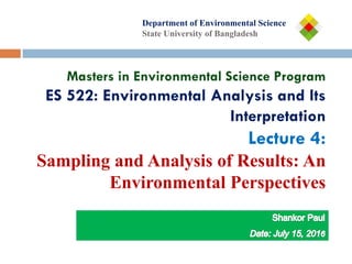 Department of
Department of Environmental Science
State University of Bangladesh
Masters in Environmental Science Program
ES 522: Environmental Analysis and Its
Interpretation
Lecture 4:
Sampling and Analysis of Results: An
Environmental Perspectives
 