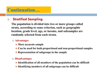 2. Stratified Sampling
The population is divided into two or more groups called
strata, according to some criterion, such as geographic
location, grade level, age, or income, and subsamples are
randomly selected from each strata.
 Advantages
 More accurate sample
 Can be used for both proportional and non-proportional samples
 Representation of subgroups in the sample
 Disadvantages
 Identification of all members of the population can be difficult
 Identifying members of all subgroups can be difficult
Continuation…
 