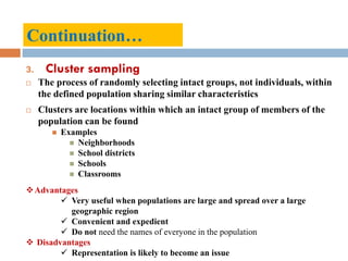 Continuation…
3. Cluster sampling
 The process of randomly selecting intact groups, not individuals, within
the defined population sharing similar characteristics
 Clusters are locations within which an intact group of members of the
population can be found
 Examples
 Neighborhoods
 School districts
 Schools
 Classrooms
Advantages
 Very useful when populations are large and spread over a large
geographic region
 Convenient and expedient
 Do not need the names of everyone in the population
 Disadvantages
 Representation is likely to become an issue
 