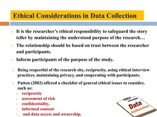 Ethical Considerations in Data Collection
 It is the researcher’s ethical responsibility to safeguard the story
teller by maintaining the understood purpose of the research…
 The relationship should be based on trust between the researcher
and participants.
 Inform participants of the purpose of the study.
 Being respectful of the research site, reciprocity, using ethical interview
practices, maintaining privacy, and cooperating with participants.
 Patton (2002) offered a checklist of general ethical issues to consider,
such as:
 reciprocity
 assessment of risk
 confidentiality,
 informed consent
 and data access and ownership.
 