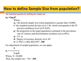 How to define Sample Size from population?
The Statistical equation for defining the sample size:
n0= t2pq/d2
Where,
n0= the desired sample size (when population is greater than 10,000)
t= the standard normal deviate set at 1.96, which corresponds to the 95
percent confidence level (at P<0.05)
p= the proportion in the target population estimated to the prevalence
rate of violence and discrimination incidence (set at 60%)
q= 1.0 - p.
d= Degree of accuracy desired, set at .05
n= (1.96)2 x (.60)(.40)/(.05)2= 368
For adjustment of sample population, we can apply:
n
nc = -------------
1+n/N
Where, N =20,000
Then, the sample size = 361 =360
 