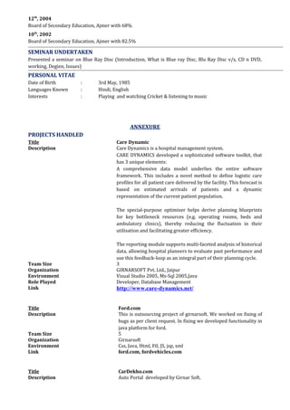 12th
, 2004
Board of Secondary Education, Ajmer with 68%
10th
, 2002
Board of Secondary Education, Ajmer with 82.5%
SEMINAR UNDERTAKEN
Presented a seminar on Blue Ray Disc (Introduction, What is Blue ray Disc, Blu Ray Disc v/s, CD n DVD,
working, Degien, Issues)
PERSONAL VITAE
Date of Birth : 3rd May, 1985
Languages Known : Hindi, English
Interests : Playing and watching Cricket & listening to music
ANNEXURE
PROJECTS HANDLED
Title Care Dynamic
Description Care Dynamics is a hospital management system.
CARE DYNAMICS developed a sophisticated software toolkit, that
has 3 unique elements:
A comprehensive data model underlies the entire software
framework. This includes a novel method to define logistic care
profiles for all patient care delivered by the facility. This forecast is
based on estimated arrivals of patients and a dynamic
representation of the current patient population.
The special-purpose optimiser helps derive planning blueprints
for key bottleneck resources (e.g. operating rooms, beds and
ambulatory clinics), thereby reducing the fluctuation in their
utilisation and facilitating greater efficiency.
The reporting module supports multi-faceted analysis of historical
data, allowing hospital planners to evaluate past performance and
use this feedback-loop as an integral part of their planning cycle.
Team Size 3
Organization GIRNARSOFT Pvt. Ltd., Jaipur
Environment Visual Studio 2005, Ms-Sql 2005,Java
Role Played Developer, Database Management
Link http://www.care-dynamics.net/
Title Ford.com
Description This is outsourcing project of girnarsoft. We worked on fixing of
bugs as per client request. In fixing we developed functionality in
java platform for ford.
Team Size 5
Organization Girnarsoft
Environment Css, Java, Html, Ftl, JS, jsp, xml
Link ford.com, fordvehicles.com
Title CarDekho.com
Description Auto Portal developed by Girnar Soft.
 
