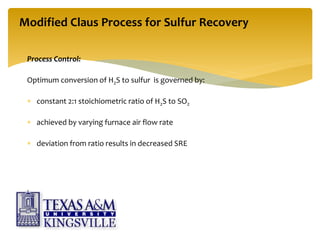 Process Control:
Optimum conversion of H2S to sulfur is governed by:
 constant 2:1 stoichiometric ratio of H2S to SO2
 achieved by varying furnace air flow rate
 deviation from ratio results in decreased SRE
Modified Claus Process for Sulfur Recovery
 