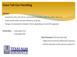 Tail Gas:
 Contains N2, CO2, H2O, CO, H2, unreacted H2S and SO2, COS, CS2, sulfur vapor, etc.
 Limits overall sulfur recovery efficiency to 96-97%
 Tail gas is incinerated or treated in TGCU depending on local EPA regulation
Incineration - < 5000 ppmv H2S
< 2500 ppmv SO2
TGCU Processes (Tail Gas Clean Up)
 higher H2S conversion efficiencies (>99.9 %)
 further reduction in SO2 amount vented out
Claus Tail Gas Handling
 