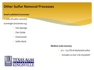 Other Sulfur Removal Processes
Small scale/batch processes
< 20lbs of sulfur recovery
scavenger processes e.g.
 Iron Sponge
 Zinc Oxide
 Chemsweet
 Sulfa-check
Medium scale recovery
 0.2 – 25 LTD of elemental sulfur
 Includes Lo-Cat 11 & CrystaSulf
 