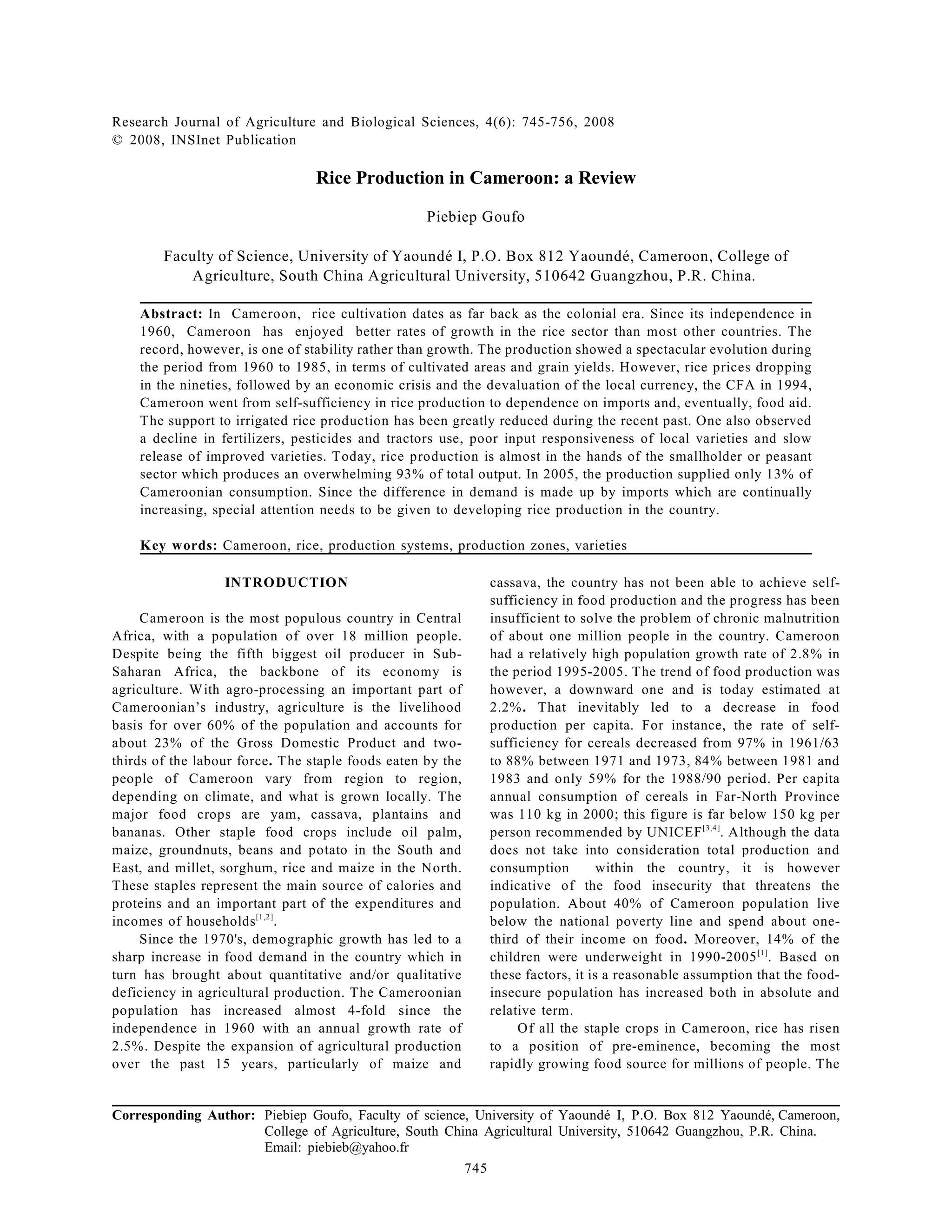 Research Journal of Agriculture and Biological Sciences, 4(6): 745-756, 2008
© 2008, INSInet Publication
Corresponding Author: Piebiep Goufo, Faculty of science, University of Yaoundé I, P.O. Box 812 Yaoundé, Cameroon,
College of Agriculture, South China Agricultural University, 510642 Guangzhou, P.R. China.
Email: piebieb@yahoo.fr
745
Rice Production in Cameroon: a Review
Piebiep Goufo
Faculty of Science, University of Yaoundé I, P.O. Box 812 Yaoundé, Cameroon, College of
Agriculture, South China Agricultural University, 510642 Guangzhou, P.R. China.
Abstract: In Cameroon, rice cultivation dates as far back as the colonial era. Since its independence in
1960, Cameroon has enjoyed better rates of growth in the rice sector than most other countries. The
record, however, is one of stability rather than growth. The production showed a spectacular evolution during
the period from 1960 to 1985, in terms of cultivated areas and grain yields. However, rice prices dropping
in the nineties, followed by an economic crisis and the devaluation of the local currency, the CFA in 1994,
Cameroon went from self-sufficiency in rice production to dependence on imports and, eventually, food aid.
The support to irrigated rice production has been greatly reduced during the recent past. One also observed
a decline in fertilizers, pesticides and tractors use, poor input responsiveness of local varieties and slow
release of improved varieties. Today, rice production is almost in the hands of the smallholder or peasant
sector which produces an overwhelming 93% of total output. In 2005, the production supplied only 13% of
Cameroonian consumption. Since the difference in demand is made up by imports which are continually
increasing, special attention needs to be given to developing rice production in the country.
Key words: Cameroon, rice, production systems, production zones, varieties
INTRODUCTION
Cameroon is the most populous country in Central
Africa, with a population of over 18 million people.
Despite being the fifth biggest oil producer in Sub-
Saharan Africa, the backbone of its economy is
agriculture. With agro-processing an important part of
Cameroonian’s industry, agriculture is the livelihood
basis for over 60% of the population and accounts for
about 23% of the Gross Domestic Product and two-
thirds of the labour force. The staple foods eaten by the
people of Cameroon vary from region to region,
depending on climate, and what is grown locally. The
major food crops are yam, cassava, plantains and
bananas. Other staple food crops include oil palm,
maize, groundnuts, beans and potato in the South and
East, and millet, sorghum, rice and maize in the North.
These staples represent the main source of calories and
proteins and an important part of the expenditures and
incomes of households .
[1,2]
Since the 1970's, demographic growth has led to a
sharp increase in food demand in the country which in
turn has brought about quantitative and/or qualitative
deficiency in agricultural production. The Cameroonian
population has increased almost 4-fold since the
independence in 1960 with an annual growth rate of
2.5%. Despite the expansion of agricultural production
over the past 15 years, particularly of maize and
cassava, the country has not been able to achieve self-
sufficiency in food production and the progress has been
insufficient to solve the problem of chronic malnutrition
of about one million people in the country. Cameroon
had a relatively high population growth rate of 2.8% in
the period 1995-2005. The trend of food production was
however, a downward one and is today estimated at
2.2%. That inevitably led to a decrease in food
production per capita. For instance, the rate of self-
sufficiency for cereals decreased from 97% in 1961/63
to 88% between 1971 and 1973, 84% between 1981 and
1983 and only 59% for the 1988/90 period. Per capita
annual consumption of cereals in Far-North Province
was 110 kg in 2000; this figure is far below 150 kg per
person recommended by UNICEF . Although the data
[3,4]
does not take into consideration total production and
consumption within the country, it is however
indicative of the food insecurity that threatens the
population. About 40% of Cameroon population live
below the national poverty line and spend about one-
third of their income on food. Moreover, 14% of the
children were underweight in 1990-2005 . Based on
[1]
these factors, it is a reasonable assumption that the food-
insecure population has increased both in absolute and
relative term.
Of all the staple crops in Cameroon, rice has risen
to a position of pre-eminence, becoming the most
rapidly growing food source for millions of people. The
 