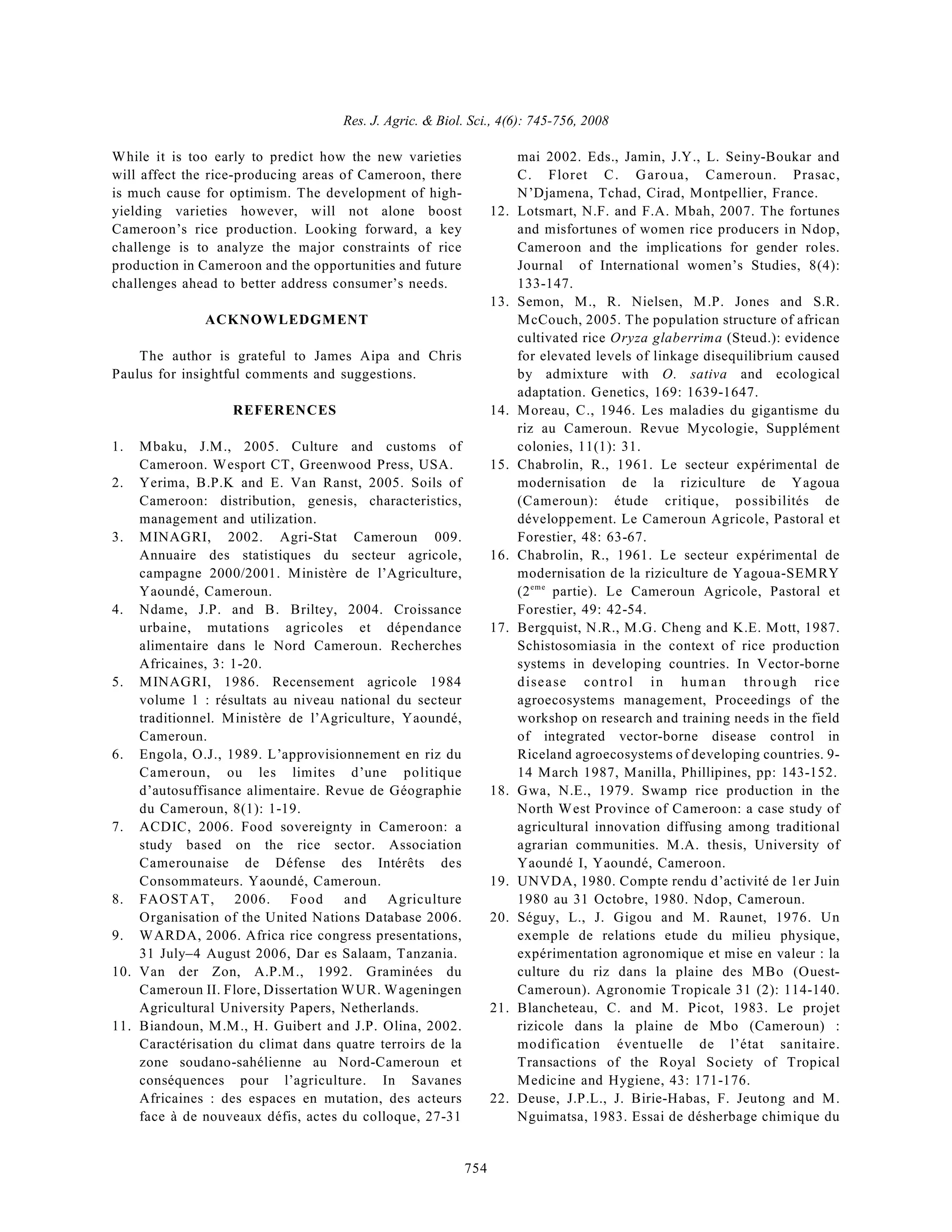 Res. J. Agric. & Biol. Sci., 4(6): 745-756, 2008
754
While it is too early to predict how the new varieties
will affect the rice-producing areas of Cameroon, there
is much cause for optimism. The development of high-
yielding varieties however, will not alone boost
Cameroon’s rice production. Looking forward, a key
challenge is to analyze the major constraints of rice
production in Cameroon and the opportunities and future
challenges ahead to better address consumer’s needs.
ACKNOWLEDGMENT
The author is grateful to James Aipa and Chris
Paulus for insightful comments and suggestions.
REFERENCES
1. Mbaku, J.M., 2005. Culture and customs of
Cameroon. Wesport CT, Greenwood Press, USA.
2. Yerima, B.P.K and E. Van Ranst, 2005. Soils of
Cameroon: distribution, genesis, characteristics,
management and utilization.
3. MINAGRI, 2002. Agri-Stat Cameroun 009.
Annuaire des statistiques du secteur agricole,
campagne 2000/2001. Ministère de l’Agriculture,
Yaoundé, Cameroun.
4. Ndame, J.P. and B. Briltey, 2004. Croissance
urbaine, mutations agricoles et dépendance
alimentaire dans le Nord Cameroun. Recherches
Africaines, 3: 1-20.
5. MINAGRI, 1986. Recensement agricole 1984
volume 1 : résultats au niveau national du secteur
traditionnel. Ministère de l’Agriculture, Yaoundé,
Cameroun.
6. Engola, O.J., 1989. L’approvisionnement en riz du
Cameroun, ou les limites d’une politique
d’autosuffisance alimentaire. Revue de Géographie
du Cameroun, 8(1): 1-19.
7. ACDIC, 2006. Food sovereignty in Cameroon: a
study based on the rice sector. Association
Camerounaise de Défense des Intérêts des
Consommateurs. Yaoundé, Cameroun.
8. FAOSTAT, 2006. Food and Agriculture
Organisation of the United Nations Database 2006.
9. WARDA, 2006. Africa rice congress presentations,
31 July–4 August 2006, Dar es Salaam, Tanzania.
10. Van der Zon, A.P.M., 1992. Graminées du
Cameroun II. Flore, Dissertation WUR. Wageningen
Agricultural University Papers, Netherlands.
11. Biandoun, M.M., H. Guibert and J.P. Olina, 2002.
Caractérisation du climat dans quatre terroirs de la
zone soudano-sahélienne au Nord-Cameroun et
conséquences pour l’agriculture. In Savanes
Africaines : des espaces en mutation, des acteurs
face à de nouveaux défis, actes du colloque, 27-31
mai 2002. Eds., Jamin, J.Y., L. Seiny-Boukar and
C. Floret C. Garoua, Cameroun. Prasac,
N’Djamena, Tchad, Cirad, Montpellier, France.
12. Lotsmart, N.F. and F.A. Mbah, 2007. The fortunes
and misfortunes of women rice producers in Ndop,
Cameroon and the implications for gender roles.
Journal of International women’s Studies, 8(4):
133-147.
13. Semon, M., R. Nielsen, M.P. Jones and S.R.
McCouch, 2005. The population structure of african
cultivated rice Oryza glaberrima (Steud.): evidence
for elevated levels of linkage disequilibrium caused
by admixture with O. sativa and ecological
adaptation. Genetics, 169: 1639-1647.
14. Moreau, C., 1946. Les maladies du gigantisme du
riz au Cameroun. Revue Mycologie, Supplément
colonies, 11(1): 31.
15. Chabrolin, R., 1961. Le secteur expérimental de
modernisation de la riziculture de Yagoua
(Cameroun): étude critique, possibilités de
développement. Le Cameroun Agricole, Pastoral et
Forestier, 48: 63-67.
16. Chabrolin, R., 1961. Le secteur expérimental de
modernisation de la riziculture de Yagoua-SEMRY
(2 partie). Le Cameroun Agricole, Pastoral et
eme
Forestier, 49: 42-54.
17. Bergquist, N.R., M.G. Cheng and K.E. Mott, 1987.
Schistosomiasia in the context of rice production
systems in developing countries. In Vector-borne
disease control in human through rice
agroecosystems management, Proceedings of the
workshop on research and training needs in the field
of integrated vector-borne disease control in
Riceland agroecosystems of developing countries. 9-
14 March 1987, Manilla, Phillipines, pp: 143-152.
18. Gwa, N.E., 1979. Swamp rice production in the
North West Province of Cameroon: a case study of
agricultural innovation diffusing among traditional
agrarian communities. M.A. thesis, University of
Yaoundé I, Yaoundé, Cameroon.
19. UNVDA, 1980. Compte rendu d’activité de 1er Juin
1980 au 31 Octobre, 1980. Ndop, Cameroun.
20. Séguy, L., J. Gigou and M. Raunet, 1976. Un
exemple de relations etude du milieu physique,
expérimentation agronomique et mise en valeur : la
culture du riz dans la plaine des MBo (Ouest-
Cameroun). Agronomie Tropicale 31 (2): 114-140.
21. Blancheteau, C. and M. Picot, 1983. Le projet
rizicole dans la plaine de Mbo (Cameroun) :
modification éventuelle de l’état sanitaire.
Transactions of the Royal Society of Tropical
Medicine and Hygiene, 43: 171-176.
22. Deuse, J.P.L., J. Birie-Habas, F. Jeutong and M.
Nguimatsa, 1983. Essai de désherbage chimique du
 