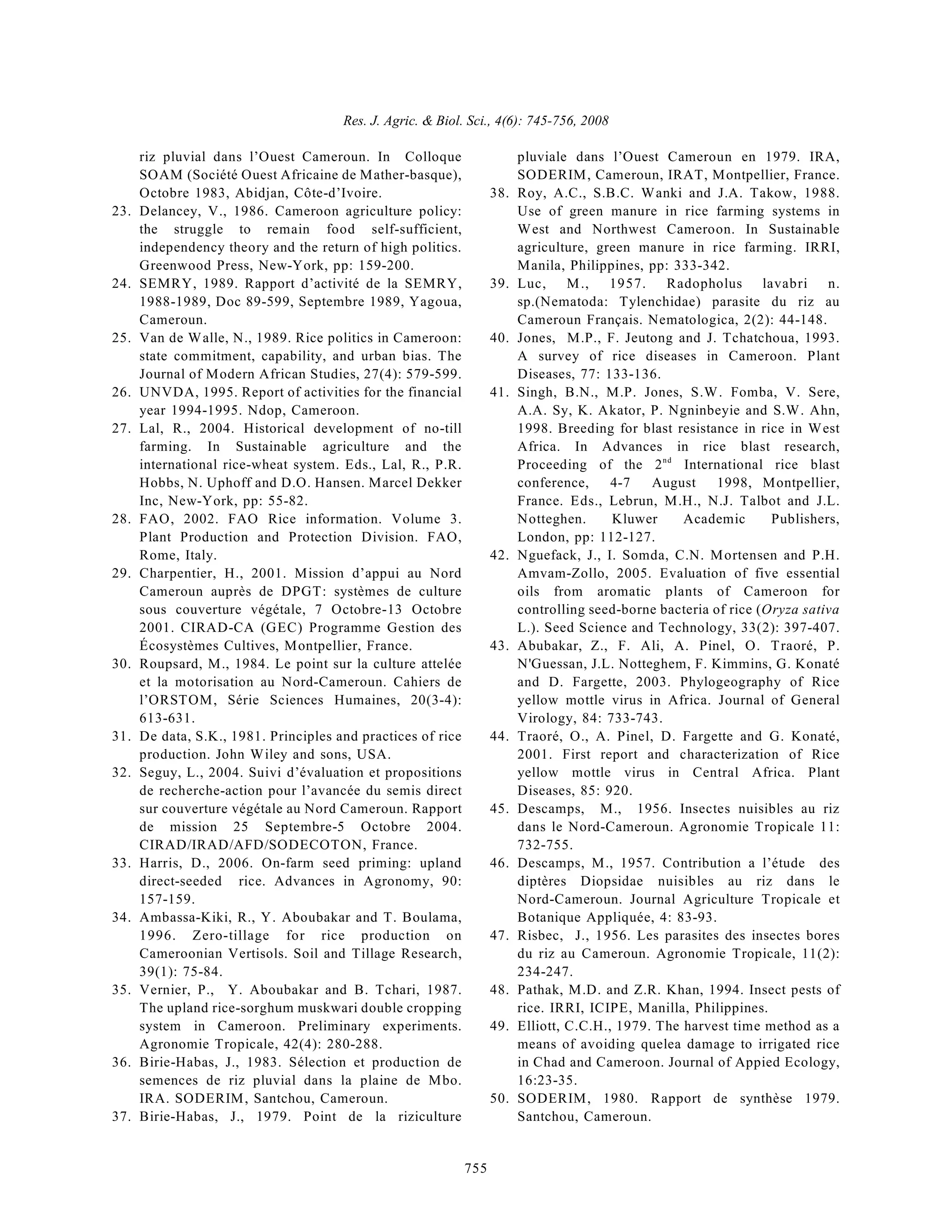 Res. J. Agric. & Biol. Sci., 4(6): 745-756, 2008
755
riz pluvial dans l’Ouest Cameroun. In Colloque
SOAM (Société Ouest Africaine de Mather-basque),
Octobre 1983, Abidjan, Côte-d’Ivoire.
23. Delancey, V., 1986. Cameroon agriculture policy:
the struggle to remain food self-sufficient,
independency theory and the return of high politics.
Greenwood Press, New-York, pp: 159-200.
24. SEMRY, 1989. Rapport d’activité de la SEMRY,
1988-1989, Doc 89-599, Septembre 1989, Yagoua,
Cameroun.
25. Van de Walle, N., 1989. Rice politics in Cameroon:
state commitment, capability, and urban bias. The
Journal of Modern African Studies, 27(4): 579-599.
26. UNVDA, 1995. Report of activities for the financial
year 1994-1995. Ndop, Cameroon.
27. Lal, R., 2004. Historical development of no-till
farming. In Sustainable agriculture and the
international rice-wheat system. Eds., Lal, R., P.R.
Hobbs, N. Uphoff and D.O. Hansen. Marcel Dekker
Inc, New-York, pp: 55-82.
28. FAO, 2002. FAO Rice information. Volume 3.
Plant Production and Protection Division. FAO,
Rome, Italy.
29. Charpentier, H., 2001. Mission d’appui au Nord
Cameroun auprès de DPGT: systèmes de culture
sous couverture végétale, 7 Octobre-13 Octobre
2001. CIRAD-CA (GEC) Programme Gestion des
Écosystèmes Cultives, Montpellier, France.
30. Roupsard, M., 1984. Le point sur la culture attelée
et la motorisation au Nord-Cameroun. Cahiers de
l’ORSTOM, Série Sciences Humaines, 20(3-4):
613-631.
31. De data, S.K., 1981. Principles and practices of rice
production. John Wiley and sons, USA.
32. Seguy, L., 2004. Suivi d’évaluation et propositions
de recherche-action pour l’avancée du semis direct
sur couverture végétale au Nord Cameroun. Rapport
de mission 25 Septembre-5 Octobre 2004.
CIRAD/IRAD/AFD/SODECOTON, France.
33. Harris, D., 2006. On-farm seed priming: upland
direct-seeded rice. Advances in Agronomy, 90:
157-159.
34. Ambassa-Kiki, R., Y. Aboubakar and T. Boulama,
1996. Zero-tillage for rice production on
Cameroonian Vertisols. Soil and Tillage Research,
39(1): 75-84.
35. Vernier, P., Y. Aboubakar and B. Tchari, 1987.
The upland rice-sorghum muskwari double cropping
system in Cameroon. Preliminary experiments.
Agronomie Tropicale, 42(4): 280-288.
36. Birie-Habas, J., 1983. Sélection et production de
semences de riz pluvial dans la plaine de Mbo.
IRA. SODERIM, Santchou, Cameroun.
37. Birie-Habas, J., 1979. Point de la riziculture
pluviale dans l’Ouest Cameroun en 1979. IRA,
SODERIM, Cameroun, IRAT, Montpellier, France.
38. Roy, A.C., S.B.C. Wanki and J.A. Takow, 1988.
Use of green manure in rice farming systems in
West and Northwest Cameroon. In Sustainable
agriculture, green manure in rice farming. IRRI,
Manila, Philippines, pp: 333-342.
39. Luc, M., 1957. Radopholus lavabri n.
sp.(Nematoda: Tylenchidae) parasite du riz au
Cameroun Français. Nematologica, 2(2): 44-148.
40. Jones, M.P., F. Jeutong and J. Tchatchoua, 1993.
A survey of rice diseases in Cameroon. Plant
Diseases, 77: 133-136.
41. Singh, B.N., M.P. Jones, S.W. Fomba, V. Sere,
A.A. Sy, K. Akator, P. Ngninbeyie and S.W. Ahn,
1998. Breeding for blast resistance in rice in West
Africa. In Advances in rice blast research,
Proceeding of the 2 International rice blast
nd
conference, 4-7 August 1998, Montpellier,
France. Eds., Lebrun, M.H., N.J. Talbot and J.L.
Notteghen. Kluwer Academic Publishers,
London, pp: 112-127.
42. Nguefack, J., I. Somda, C.N. Mortensen and P.H.
Amvam-Zollo, 2005. Evaluation of five essential
oils from aromatic plants of Cameroon for
controlling seed-borne bacteria of rice (Oryza sativa
L.). Seed Science and Technology, 33(2): 397-407.
43. Abubakar, Z., F. Ali, A. Pinel, O. Traoré, P.
N'Guessan, J.L. Notteghem, F. Kimmins, G. Konaté
and D. Fargette, 2003. Phylogeography of Rice
yellow mottle virus in Africa. Journal of General
Virology, 84: 733-743.
44. Traoré, O., A. Pinel, D. Fargette and G. Konaté,
2001. First report and characterization of Rice
yellow mottle virus in Central Africa. Plant
Diseases, 85: 920.
45. Descamps, M., 1956. Insectes nuisibles au riz
dans le Nord-Cameroun. Agronomie Tropicale 11:
732-755.
46. Descamps, M., 1957. Contribution a l’étude des
diptères Diopsidae nuisibles au riz dans le
Nord-Cameroun. Journal Agriculture Tropicale et
Botanique Appliquée, 4: 83-93.
47. Risbec, J., 1956. Les parasites des insectes bores
du riz au Cameroun. Agronomie Tropicale, 11(2):
234-247.
48. Pathak, M.D. and Z.R. Khan, 1994. Insect pests of
rice. IRRI, ICIPE, Manilla, Philippines.
49. Elliott, C.C.H., 1979. The harvest time method as a
means of avoiding quelea damage to irrigated rice
in Chad and Cameroon. Journal of Appied Ecology,
16:23-35.
50. SODERIM, 1980. Rapport de synthèse 1979.
Santchou, Cameroun.
 